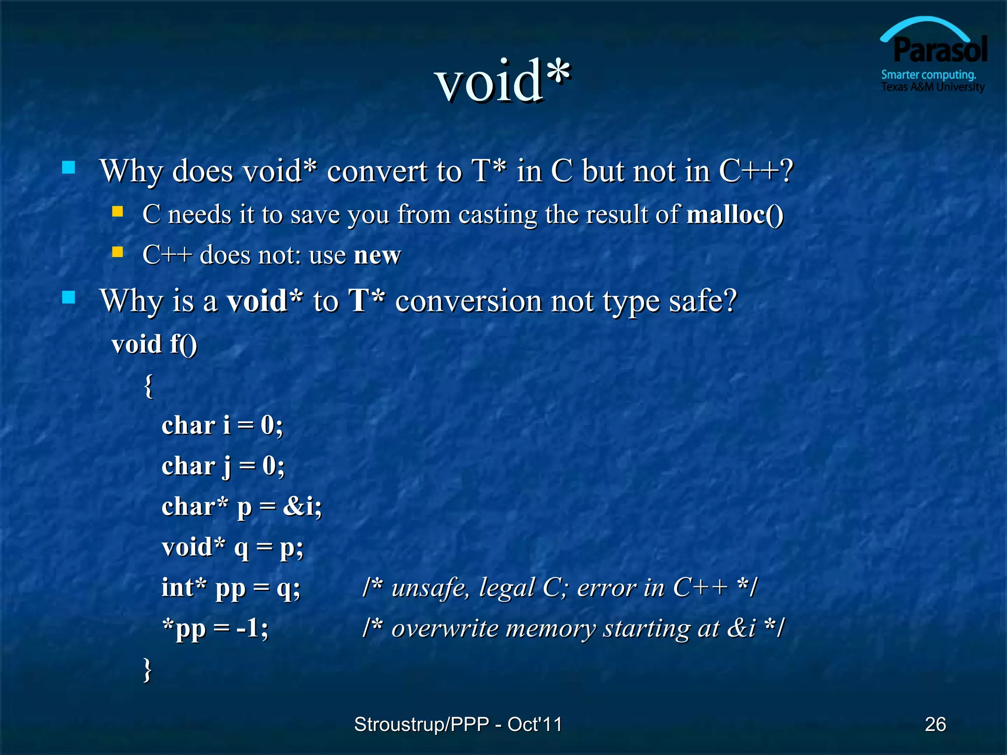 void*
   Why does void* convert to T* in C but not in C++?
       C needs it to save you from casting the result of malloc()
       C++ does not: use new
   Why is a void* to T* conversion not type safe?
    void f()
      {
        char i = 0;
        char j = 0;
        char* p = &i;
        void* q = p;
        int* pp = q;       /* unsafe, legal C; error in C++ */
        *pp = -1;          /* overwrite memory starting at &i */
      }
                           Stroustrup/PPP - Oct'11                   26
 