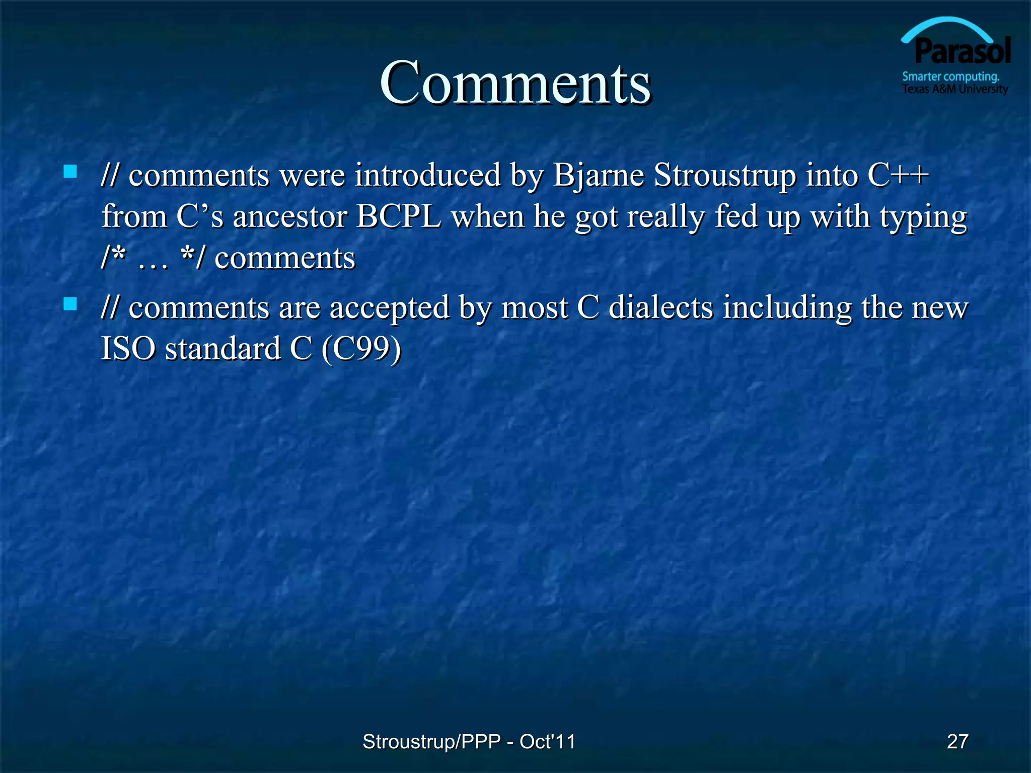 Comments
   // comments were introduced by Bjarne Stroustrup into C++
    from C’s ancestor BCPL when he got really fed up with typing
    /* … */ comments
   // comments are accepted by most C dialects including the new
    ISO standard C (C99)




                      Stroustrup/PPP - Oct'11                  27
 