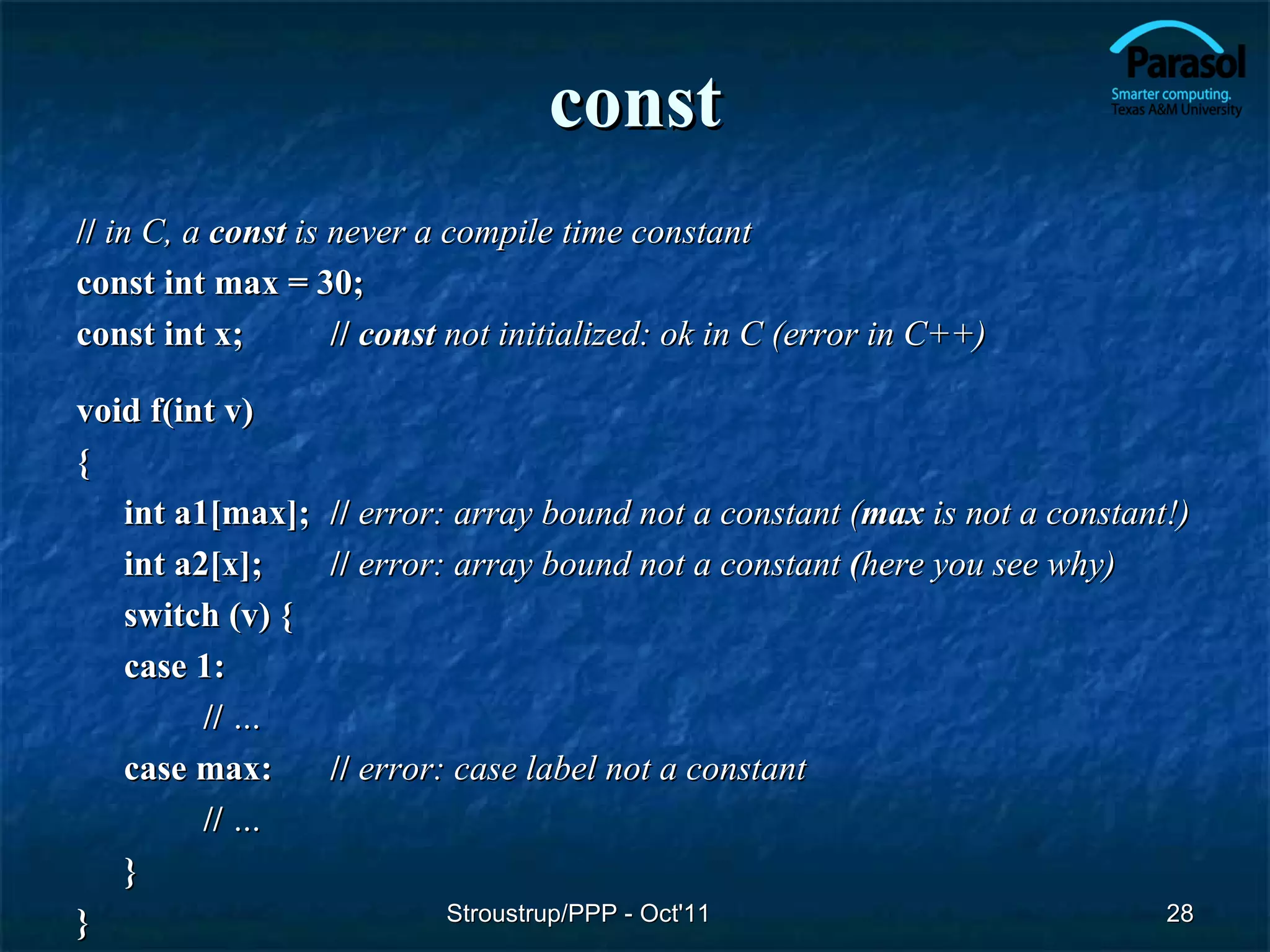 const
// in C, a const is never a compile time constant
const int max = 30;
const int x;        // const not initialized: ok in C (error in C++)

void f(int v)
{
   int a1[max]; // error: array bound not a constant (max is not a constant!)
   int a2[x];   // error: array bound not a constant (here you see why)
   switch (v) {
   case 1:
         // …
   case max:    // error: case label not a constant
         // …
   }
}                        Stroustrup/PPP - Oct'11                           28
 