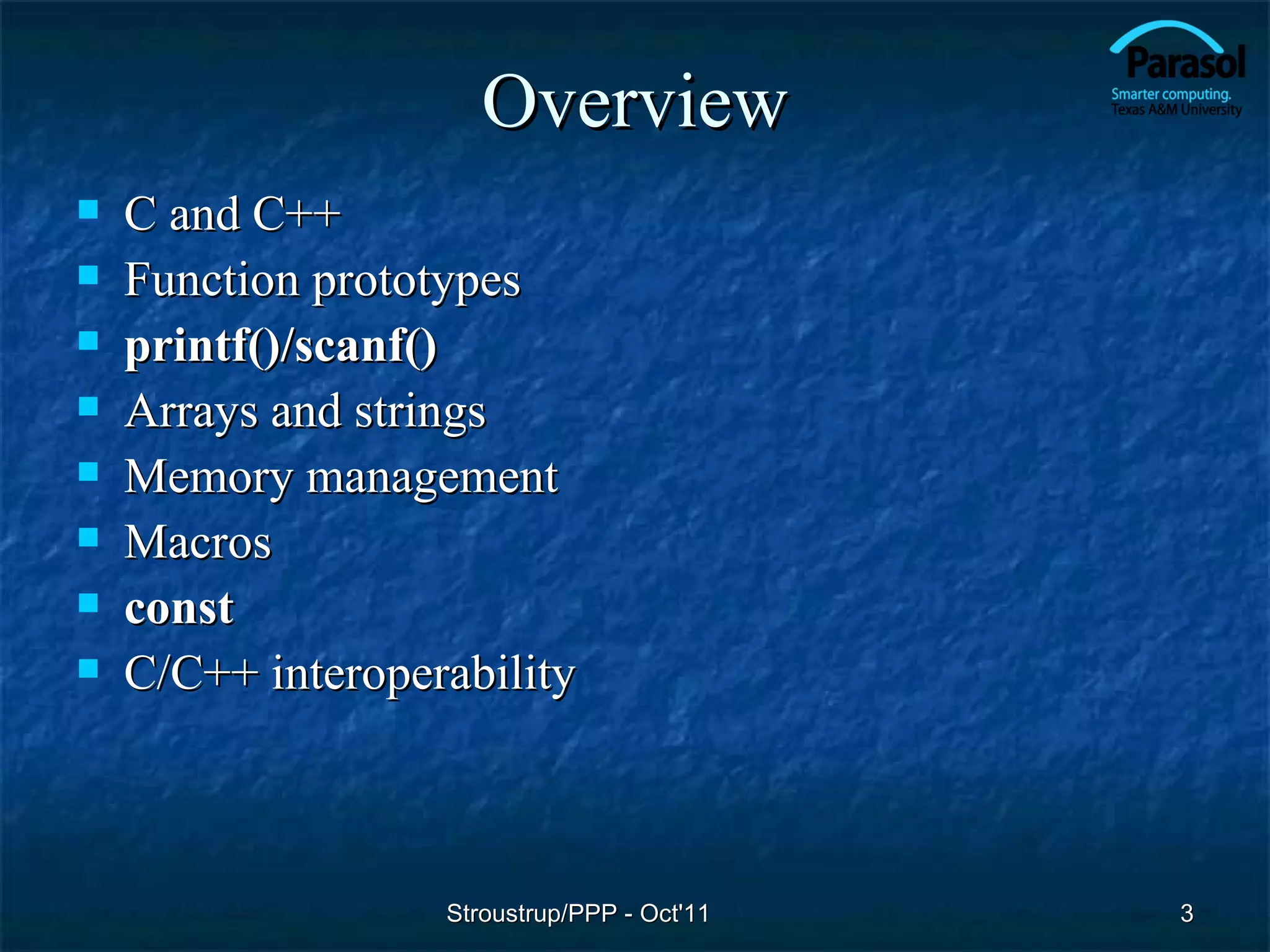 Overview
   C and C++
   Function prototypes
   printf()/scanf()
   Arrays and strings
   Memory management
   Macros
   const
   C/C++ interoperability



                   Stroustrup/PPP - Oct'11   3
 