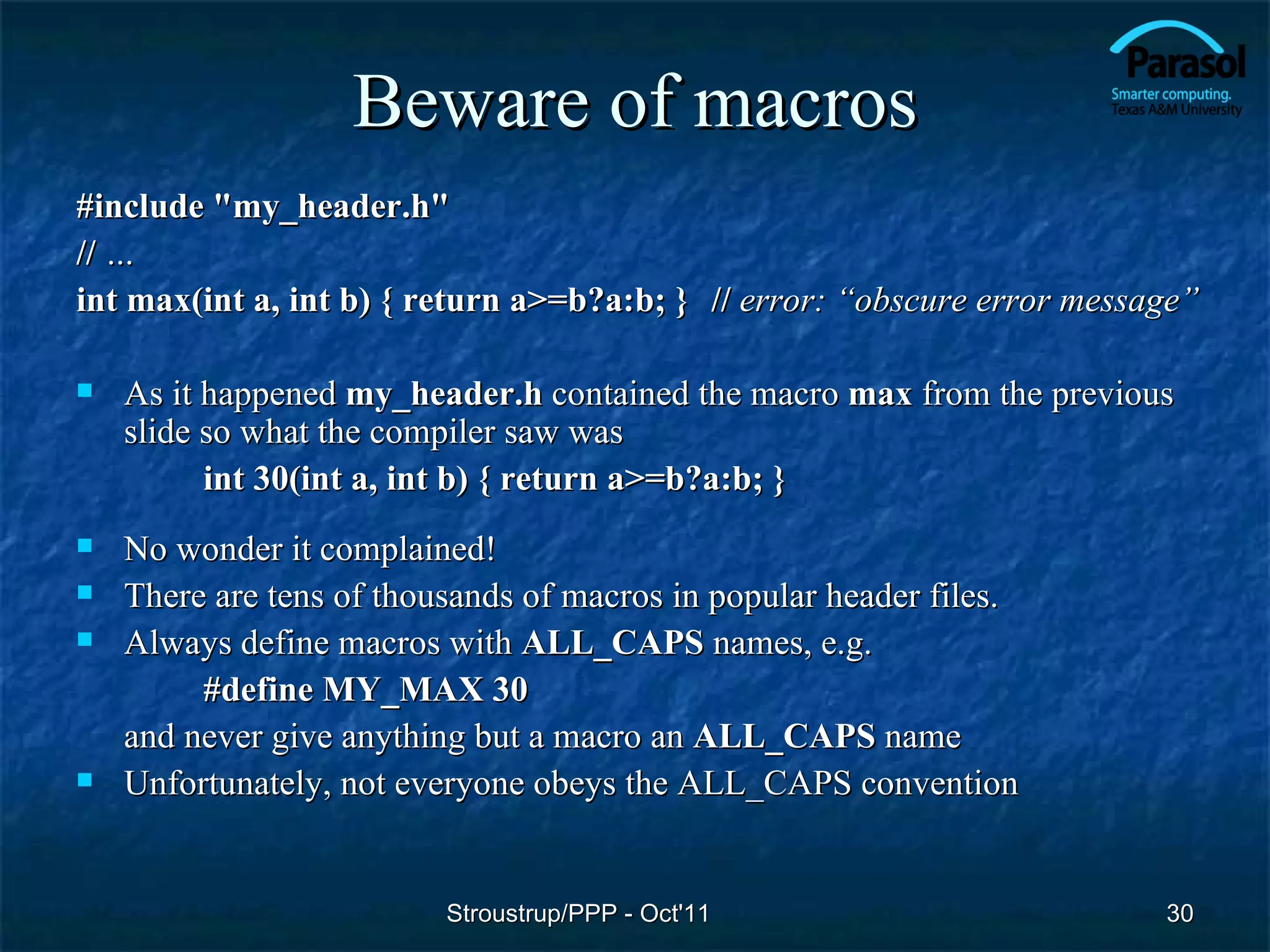 Beware of macros
#include "my_header.h"
// …
int max(int a, int b) { return a>=b?a:b; } // error: “obscure error message”

   As it happened my_header.h contained the macro max from the previous
    slide so what the compiler saw was
          int 30(int a, int b) { return a>=b?a:b; }
   No wonder it complained!
   There are tens of thousands of macros in popular header files.
   Always define macros with ALL_CAPS names, e.g.
         #define MY_MAX 30
    and never give anything but a macro an ALL_CAPS name
   Unfortunately, not everyone obeys the ALL_CAPS convention


                          Stroustrup/PPP - Oct'11                        30
 