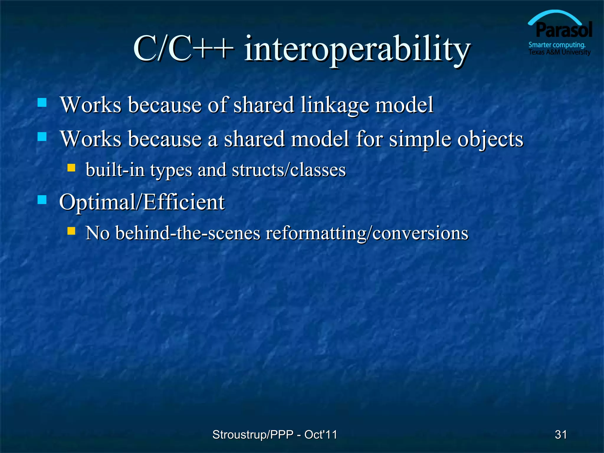 C/C++ interoperability
   Works because of shared linkage model
   Works because a shared model for simple objects
       built-in types and structs/classes
   Optimal/Efficient
       No behind-the-scenes reformatting/conversions




                        Stroustrup/PPP - Oct'11         31
 