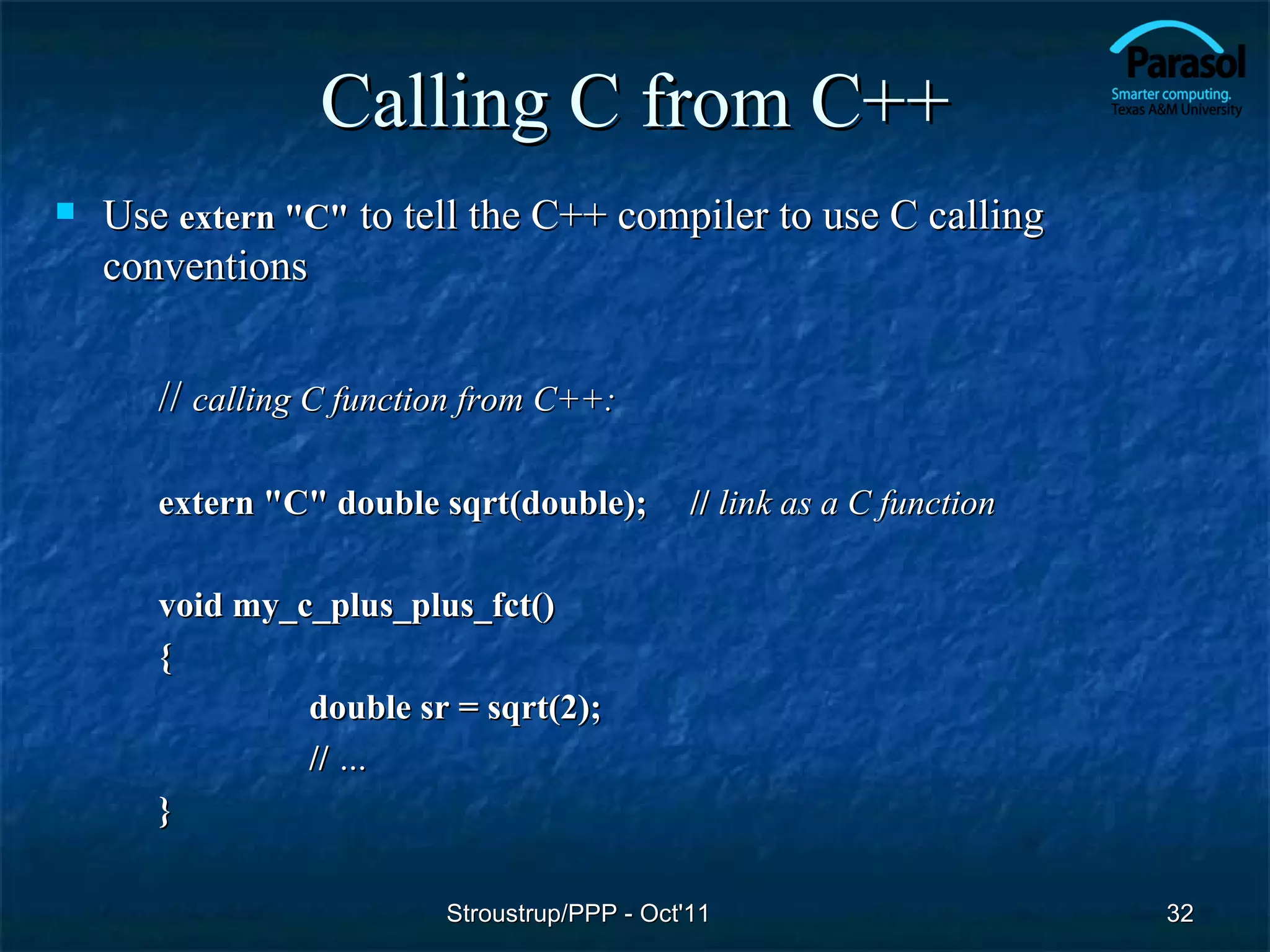 Calling C from C++
   Use extern "C" to tell the C++ compiler to use C calling
    conventions


       // calling C function from C++:

       extern "C" double sqrt(double);         // link as a C function

       void my_c_plus_plus_fct()
       {
                double sr = sqrt(2);
                // …
       }

                          Stroustrup/PPP - Oct'11                        32
 