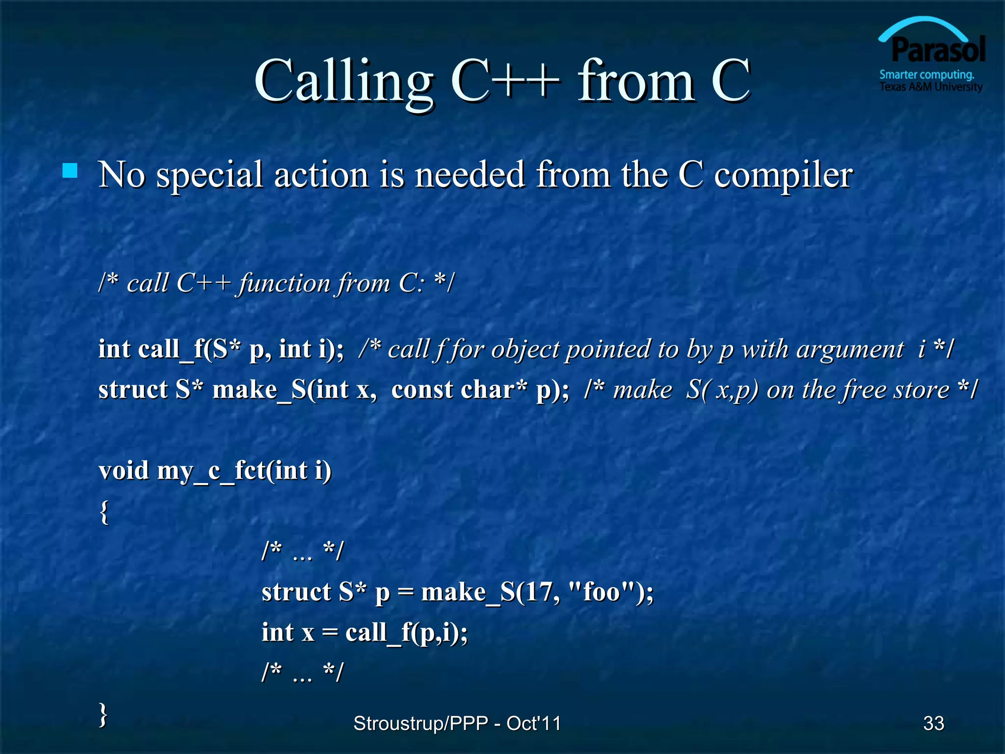 Calling C++ from C
   No special action is needed from the C compiler

    /* call C++ function from C: */

    int call_f(S* p, int i); /* call f for object pointed to by p with argument i */
    struct S* make_S(int x, const char* p); /* make S( x,p) on the free store */

    void my_c_fct(int i)
    {
                 /* … */
                 struct S* p = make_S(17, "foo");
                 int x = call_f(p,i);
                 /* … */
    }                     Stroustrup/PPP - Oct'11                             33
 