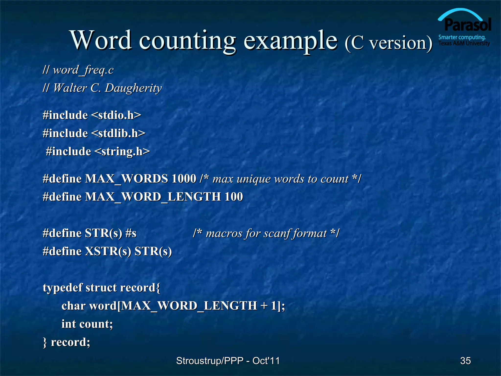 Word counting example (C version)
// word_freq.c
// Walter C. Daugherity

#include <stdio.h>
#include <stdlib.h>
 #include <string.h>

#define MAX_WORDS 1000 /* max unique words to count */
#define MAX_WORD_LENGTH 100

#define STR(s) #s            /* macros for scanf format */
#define XSTR(s) STR(s)

typedef struct record{
    char word[MAX_WORD_LENGTH + 1];
    int count;
} record;
                          Stroustrup/PPP - Oct'11            35
 
