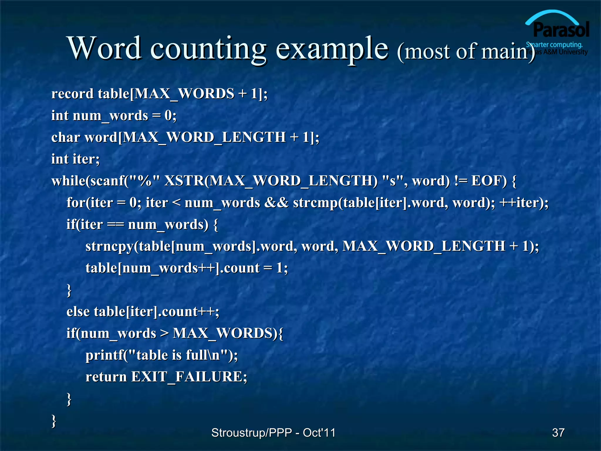 Word counting example (most of main)
record table[MAX_WORDS + 1];
int num_words = 0;
char word[MAX_WORD_LENGTH + 1];
int iter;
while(scanf("%" XSTR(MAX_WORD_LENGTH) "s", word) != EOF) {
   for(iter = 0; iter < num_words && strcmp(table[iter].word, word); ++iter);
   if(iter == num_words) {
       strncpy(table[num_words].word, word, MAX_WORD_LENGTH + 1);
       table[num_words++].count = 1;
   }
   else table[iter].count++;
   if(num_words > MAX_WORDS){
       printf("table is fulln");
       return EXIT_FAILURE;
   }
}
                        Stroustrup/PPP - Oct'11                                 37
 