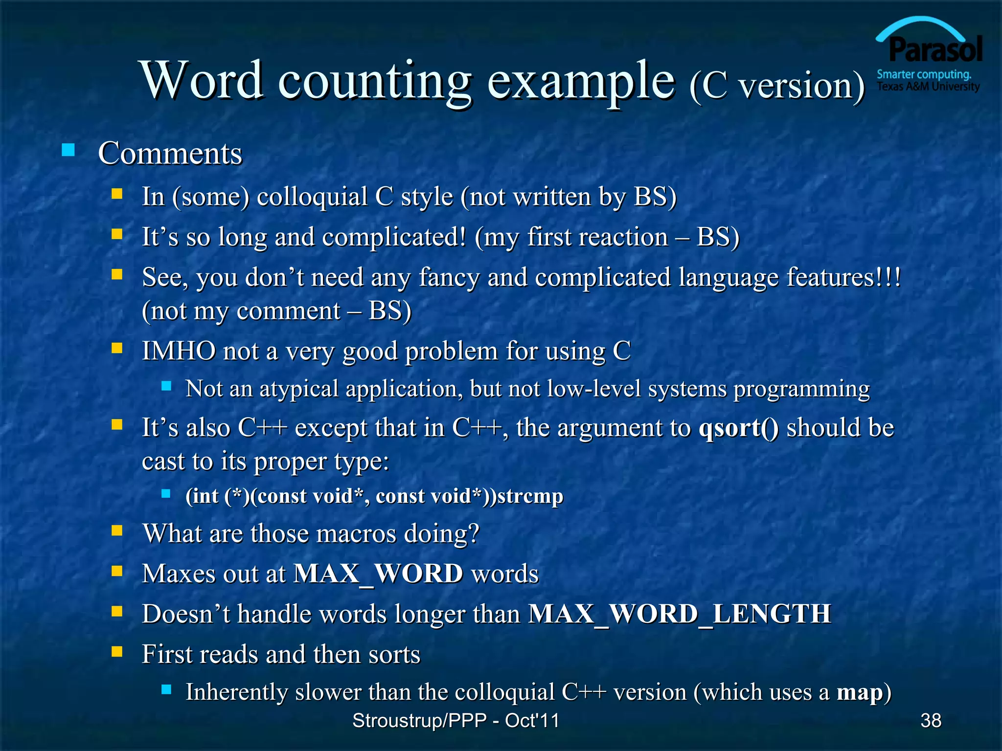Word counting example (C version)
   Comments
       In (some) colloquial C style (not written by BS)
       It’s so long and complicated! (my first reaction – BS)
       See, you don’t need any fancy and complicated language features!!!
        (not my comment – BS)
       IMHO not a very good problem for using C
            Not an atypical application, but not low-level systems programming
       It’s also C++ except that in C++, the argument to qsort() should be
        cast to its proper type:
            (int (*)(const void*, const void*))strcmp
       What are those macros doing?
       Maxes out at MAX_WORD words
       Doesn’t handle words longer than MAX_WORD_LENGTH
       First reads and then sorts
            Inherently slower than the colloquial C++ version (which uses a map)
                               Stroustrup/PPP - Oct'11                              38
 