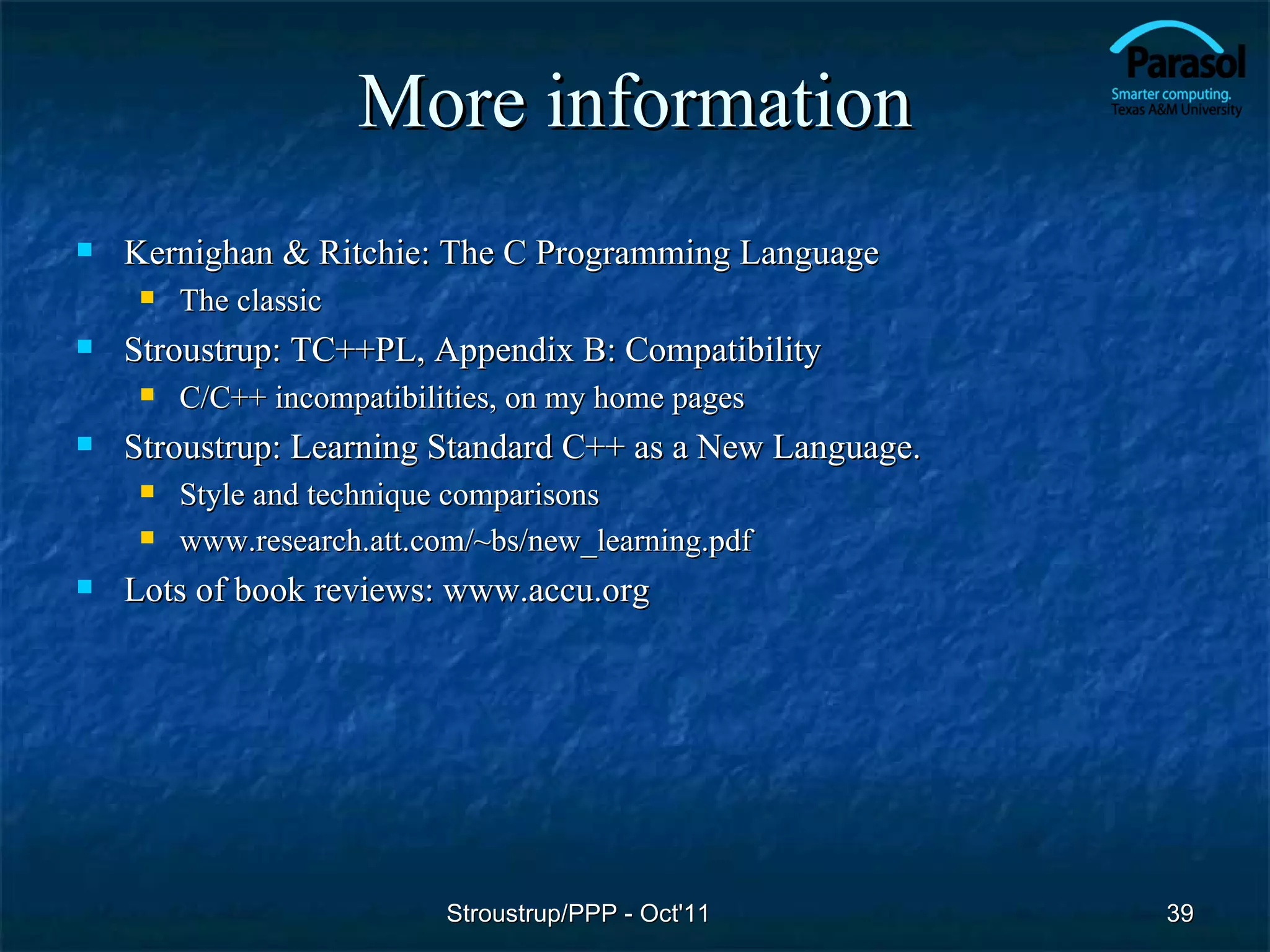 More information
   Kernighan & Ritchie: The C Programming Language
        The classic
   Stroustrup: TC++PL, Appendix B: Compatibility
        C/C++ incompatibilities, on my home pages
   Stroustrup: Learning Standard C++ as a New Language.
        Style and technique comparisons
        www.research.att.com/~bs/new_learning.pdf
   Lots of book reviews: www.accu.org




                            Stroustrup/PPP - Oct'11        39
 