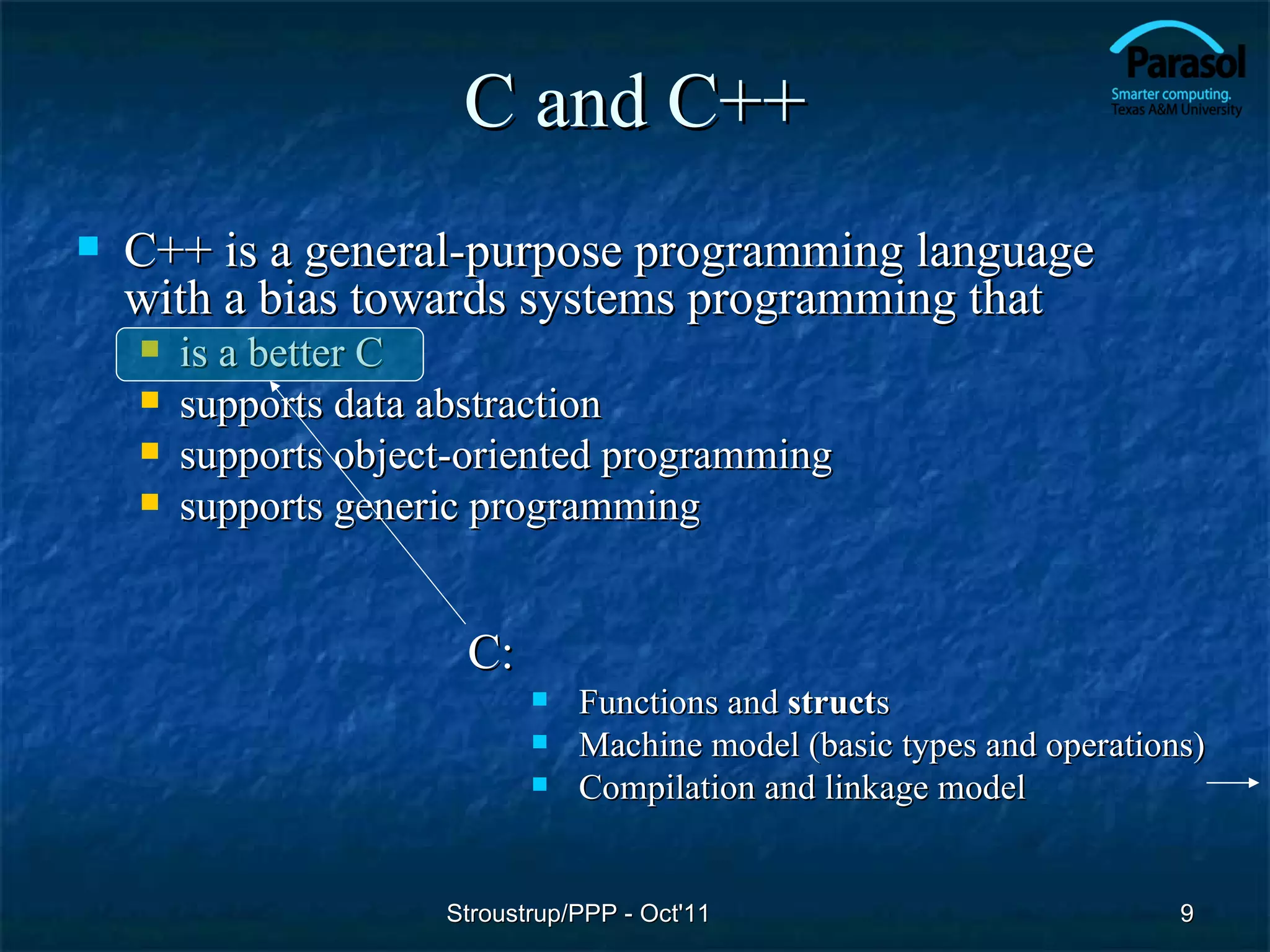 C and C++
   C++ is a general-purpose programming language
    with a bias towards systems programming that
       is a better C
       supports data abstraction
       supports object-oriented programming
       supports generic programming


                       C:
                                Functions and structs
                                Machine model (basic types and operations)
                                Compilation and linkage model


                      Stroustrup/PPP - Oct'11                            9
 
