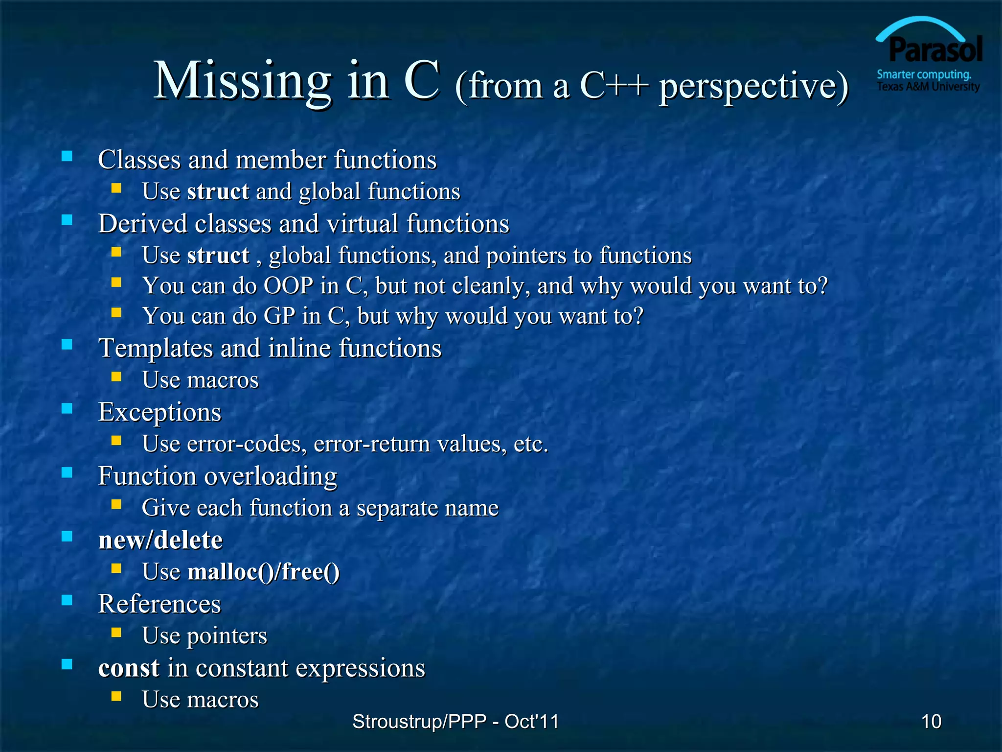 Missing in C (from a C++ perspective)
   Classes and member functions
        Use struct and global functions
   Derived classes and virtual functions
        Use struct , global functions, and pointers to functions
        You can do OOP in C, but not cleanly, and why would you want to?
        You can do GP in C, but why would you want to?
   Templates and inline functions
        Use macros
   Exceptions
        Use error-codes, error-return values, etc.
   Function overloading
        Give each function a separate name
   new/delete
        Use malloc()/free()
   References
        Use pointers
   const in constant expressions
        Use macros
                               Stroustrup/PPP - Oct'11                      10
 