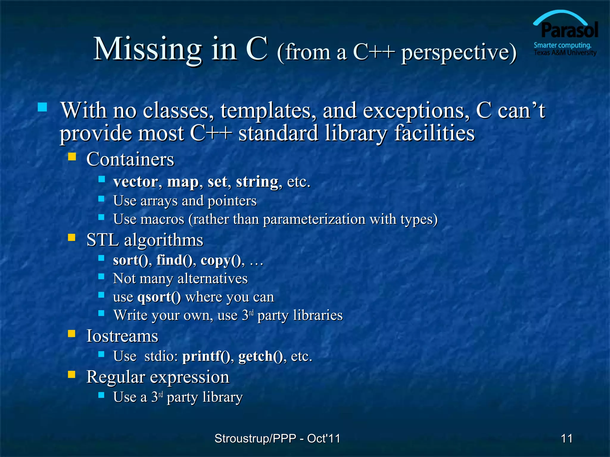 Missing in C (from a C++ perspective)
   With no classes, templates, and exceptions, C can’t
    provide most C++ standard library facilities
       Containers
            vector, map, set, string, etc.
            Use arrays and pointers
            Use macros (rather than parameterization with types)
       STL algorithms
            sort(), find(), copy(), …
            Not many alternatives
            use qsort() where you can
            Write your own, use 3rd party libraries
       Iostreams
            Use stdio: printf(), getch(), etc.
       Regular expression
            Use a 3rd party library

                              Stroustrup/PPP - Oct'11               11
 