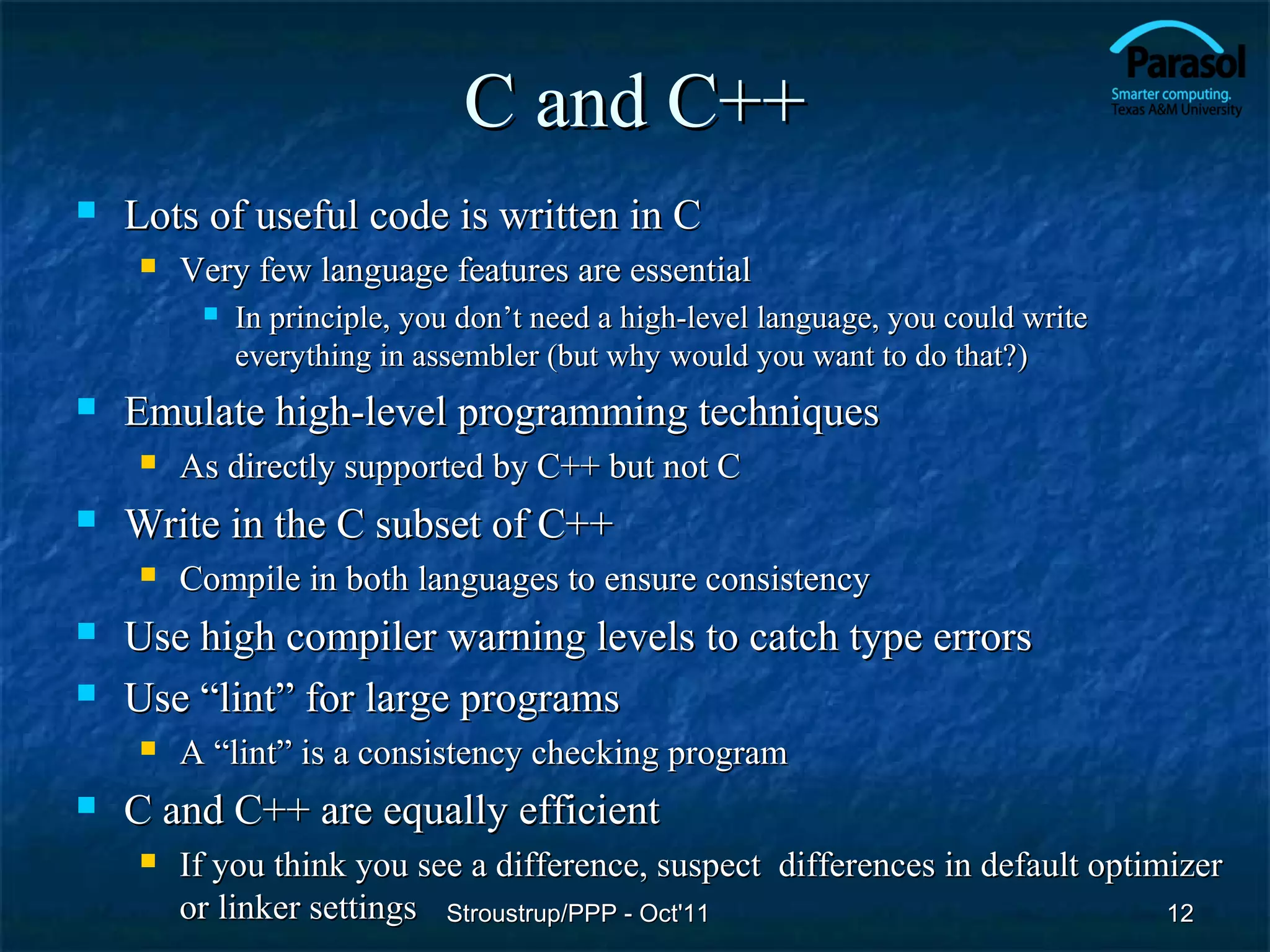 C and C++
   Lots of useful code is written in C
       Very few language features are essential
            In principle, you don’t need a high-level language, you could write
             everything in assembler (but why would you want to do that?)
   Emulate high-level programming techniques
       As directly supported by C++ but not C
   Write in the C subset of C++
       Compile in both languages to ensure consistency
   Use high compiler warning levels to catch type errors
   Use “lint” for large programs
       A “lint” is a consistency checking program
   C and C++ are equally efficient
       If you think you see a difference, suspect differences in default optimizer
        or linker settings Stroustrup/PPP - Oct'11                             12
 