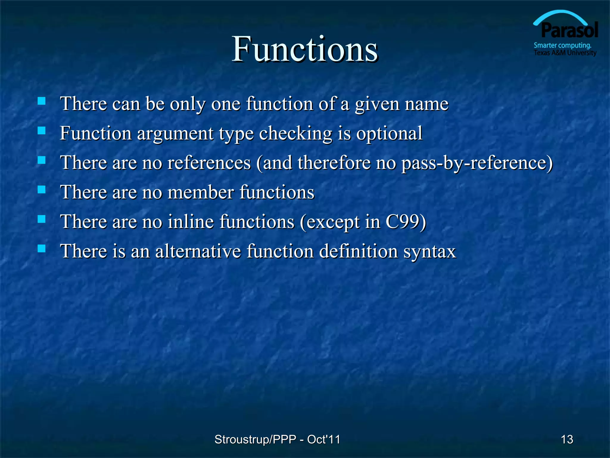 Functions
   There can be only one function of a given name
   Function argument type checking is optional
   There are no references (and therefore no pass-by-reference)
   There are no member functions
   There are no inline functions (except in C99)
   There is an alternative function definition syntax




                      Stroustrup/PPP - Oct'11                      13
 