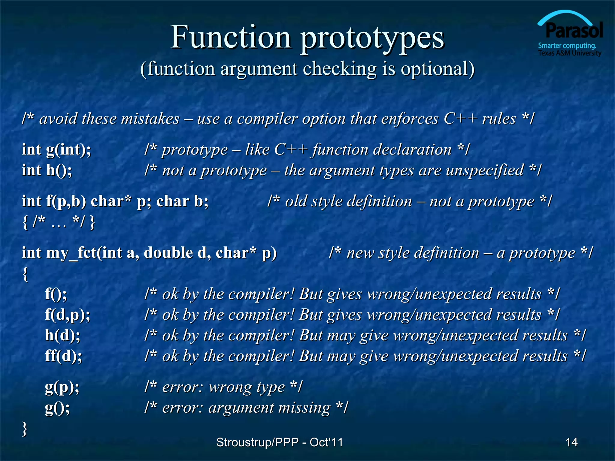 Function prototypes
                 (function argument checking is optional)

/* avoid these mistakes – use a compiler option that enforces C++ rules */
int g(int);       /* prototype – like C++ function declaration */
int h();          /* not a prototype – the argument types are unspecified */
int f(p,b) char* p; char b;            /* old style definition – not a prototype */
{ /* … */ }
int my_fct(int a, double d, char* p)         /* new style definition – a prototype */
{
    f();          /* ok by the compiler! But gives wrong/unexpected results */
    f(d,p);       /* ok by the compiler! But gives wrong/unexpected results */
    h(d);         /* ok by the compiler! But may give wrong/unexpected results */
    ff(d);        /* ok by the compiler! But may give wrong/unexpected results */
    g(p);         /* error: wrong type */
    g();          /* error: argument missing */
}
                              Stroustrup/PPP - Oct'11                                 14
 