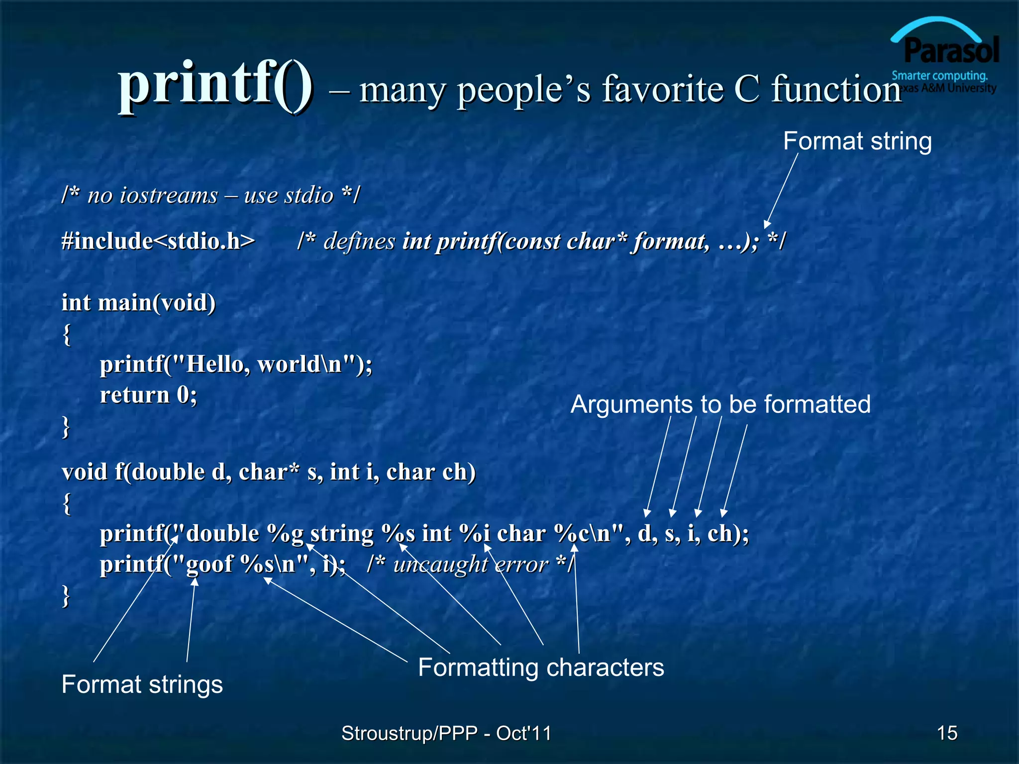 printf() – many people’s favorite C function
                                                                      Format string

/* no iostreams – use stdio */
#include<stdio.h>      /* defines int printf(const char* format, …); */

int main(void)
{
    printf("Hello, worldn");
    return 0;                                        Arguments to be formatted
}
void f(double d, char* s, int i, char ch)
{
   printf("double %g string %s int %i char %cn", d, s, i, ch);
   printf("goof %sn", i); /* uncaught error */
}

                                   Formatting characters
Format strings
                           Stroustrup/PPP - Oct'11                                    15
 