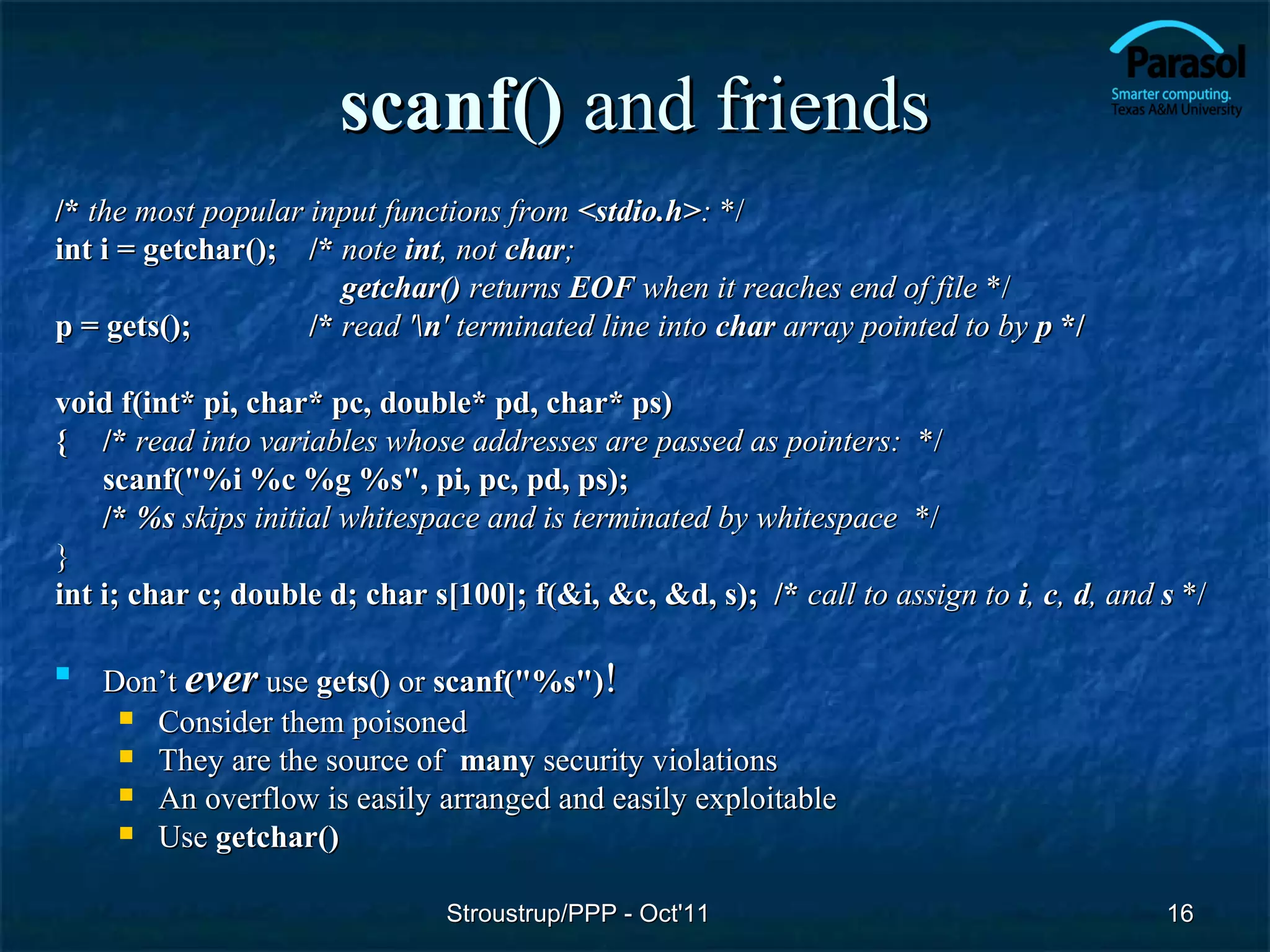 scanf() and friends
/* the most popular input functions from <stdio.h>: */
int i = getchar(); /* note int, not char;
                       getchar() returns EOF when it reaches end of file */
p = gets();         /* read 'n' terminated line into char array pointed to by p */

void f(int* pi, char* pc, double* pd, char* ps)
{ /* read into variables whose addresses are passed as pointers: */
    scanf("%i %c %g %s", pi, pc, pd, ps);
    /* %s skips initial whitespace and is terminated by whitespace */
}
int i; char c; double d; char s[100]; f(&i, &c, &d, s); /* call to assign to i, c, d, and s */


    Don’t ever use gets() or scanf("%s")!
      Consider them poisoned
      They are the source of many security violations
      An overflow is easily arranged and easily exploitable
      Use getchar()


                               Stroustrup/PPP - Oct'11                                    16
 