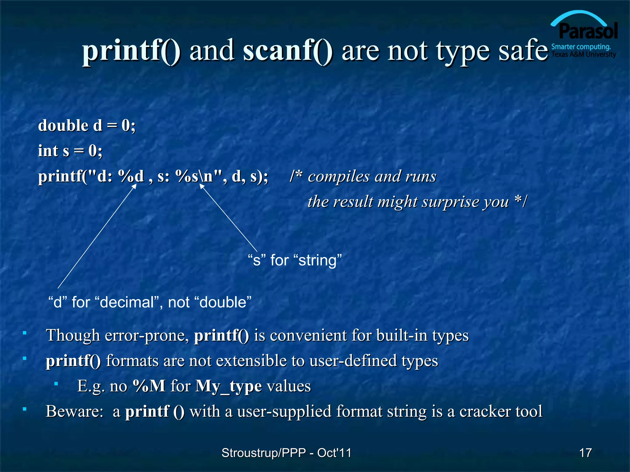 printf() and scanf() are not type safe

    double d = 0;
    int s = 0;
    printf("d: %d , s: %sn", d, s);      /* compiles and runs
                                             the result might surprise you */


                                   “s” for “string”

     “d” for “decimal”, not “double”
    Though error-prone, printf() is convenient for built-in types
    printf() formats are not extensible to user-defined types
        E.g. no %M for My_type values
    Beware: a printf () with a user-supplied format string is a cracker tool

                               Stroustrup/PPP - Oct'11                          17
 