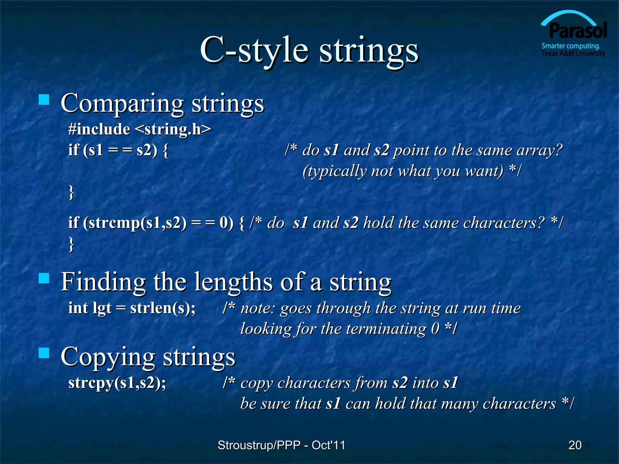 C-style strings
   Comparing strings
    #include <string.h>
    if (s1 = = s2) {                   /* do s1 and s2 point to the same array?
                                          (typically not what you want) */
    }
    if (strcmp(s1,s2) = = 0) { /* do s1 and s2 hold the same characters? */
    }

   Finding the lengths of a string
    int lgt = strlen(s);    /* note: goes through the string at run time
                               looking for the terminating 0 */
   Copying strings
    strcpy(s1,s2);          /* copy characters from s2 into s1
                               be sure that s1 can hold that many characters */

                            Stroustrup/PPP - Oct'11                               20
 
