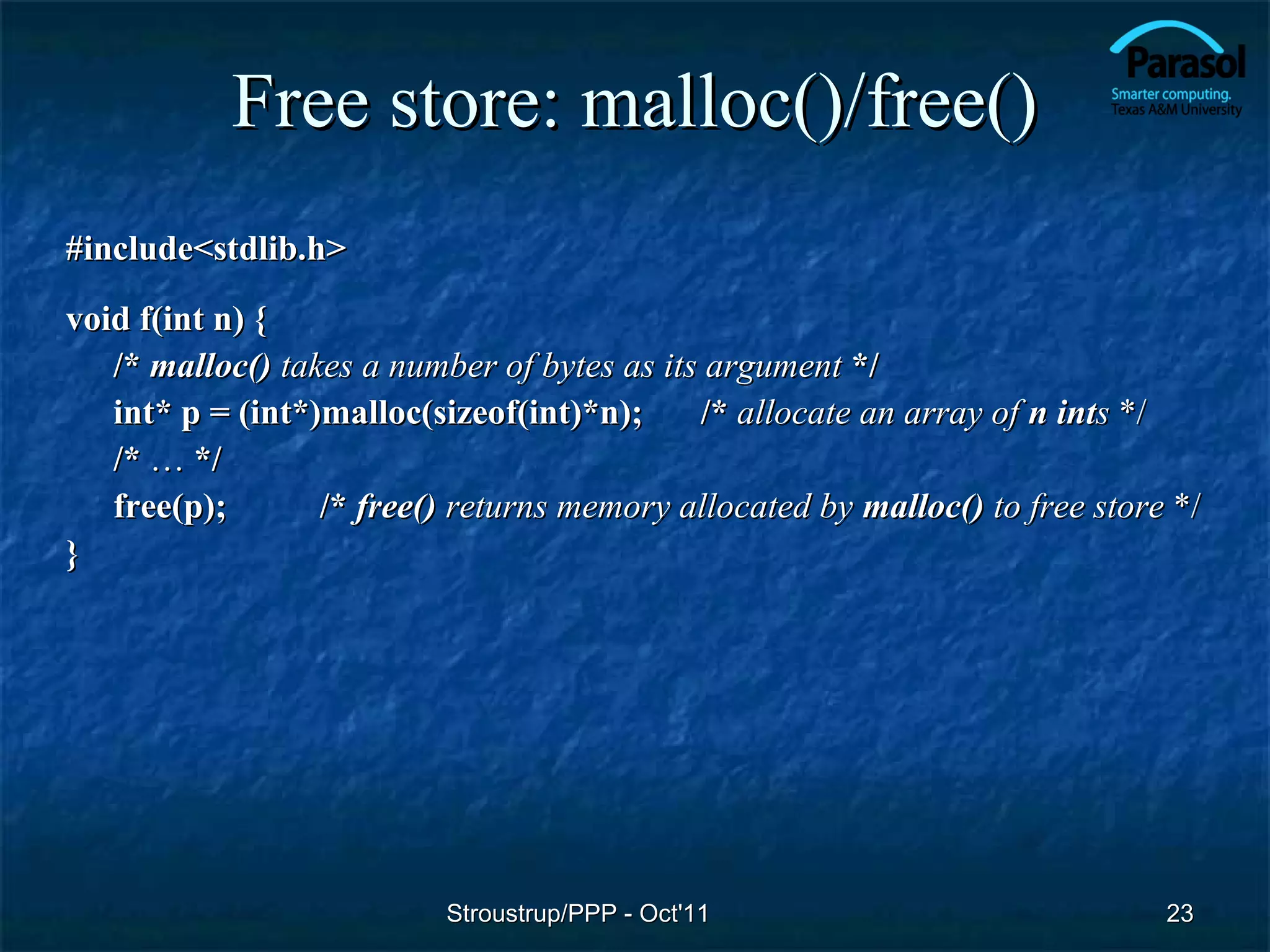 Free store: malloc()/free()
#include<stdlib.h>
void f(int n) {
   /* malloc() takes a number of bytes as its argument */
   int* p = (int*)malloc(sizeof(int)*n);     /* allocate an array of n ints */
   /* … */
   free(p);       /* free() returns memory allocated by malloc() to free store */
}




                           Stroustrup/PPP - Oct'11                            23
 