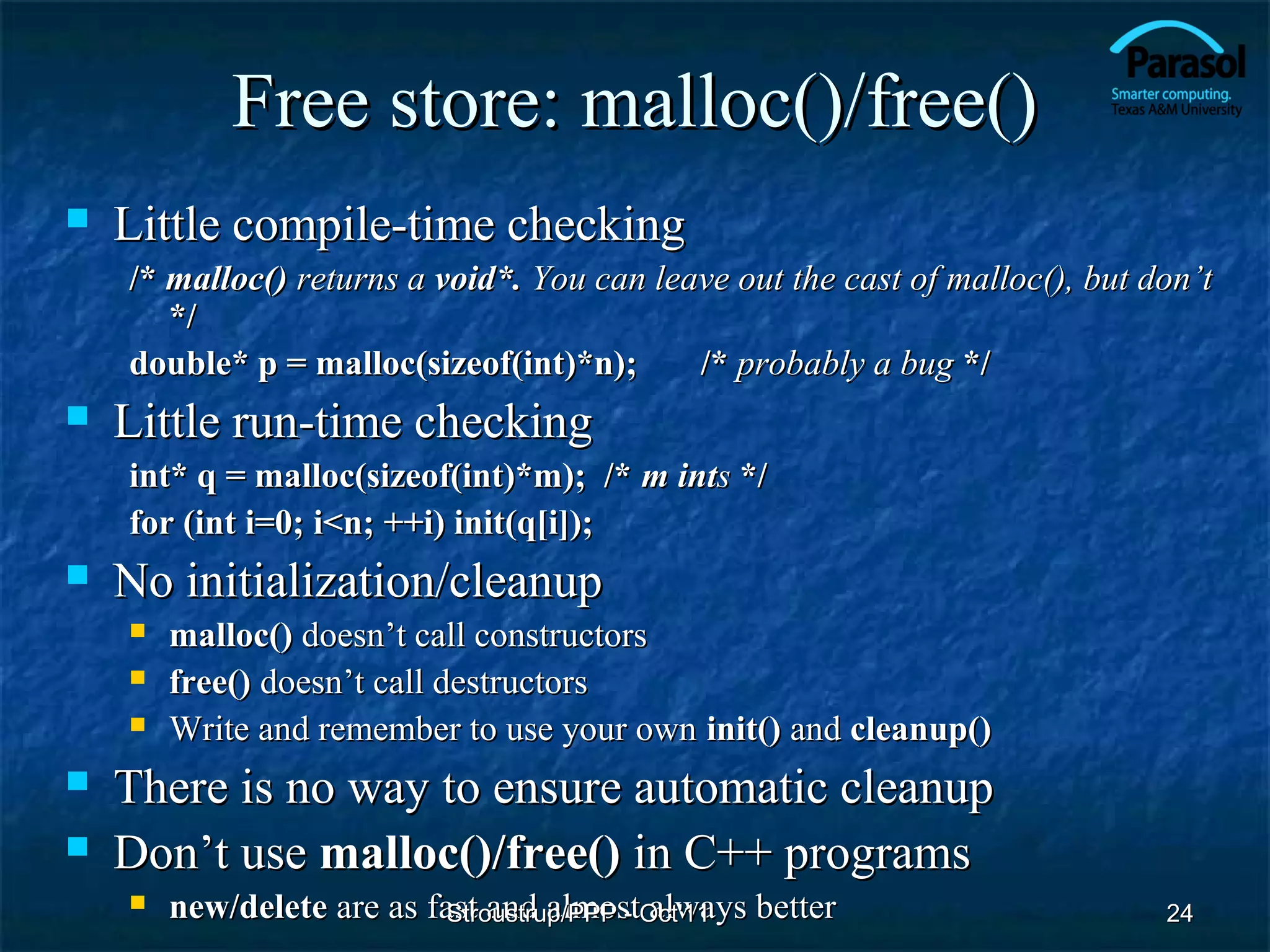 Free store: malloc()/free()
   Little compile-time checking
    /* malloc() returns a void*. You can leave out the cast of malloc(), but don’t
       */
    double* p = malloc(sizeof(int)*n);      /* probably a bug */
   Little run-time checking
    int* q = malloc(sizeof(int)*m); /* m ints */
    for (int i=0; i<n; ++i) init(q[i]);
   No initialization/cleanup
       malloc() doesn’t call constructors
       free() doesn’t call destructors
       Write and remember to use your own init() and cleanup()
   There is no way to ensure automatic cleanup
   Don’t use malloc()/free() in C++ programs
       new/delete are as fast and almostOct'11 better
                            Stroustrup/PPP - always                           24
 