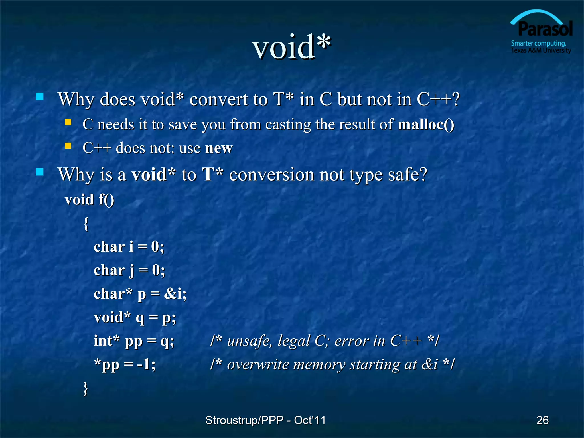 void*
   Why does void* convert to T* in C but not in C++?
       C needs it to save you from casting the result of malloc()
       C++ does not: use new
   Why is a void* to T* conversion not type safe?
    void f()
      {
        char i = 0;
        char j = 0;
        char* p = &i;
        void* q = p;
        int* pp = q;       /* unsafe, legal C; error in C++ */
        *pp = -1;          /* overwrite memory starting at &i */
      }
                           Stroustrup/PPP - Oct'11                   26
 