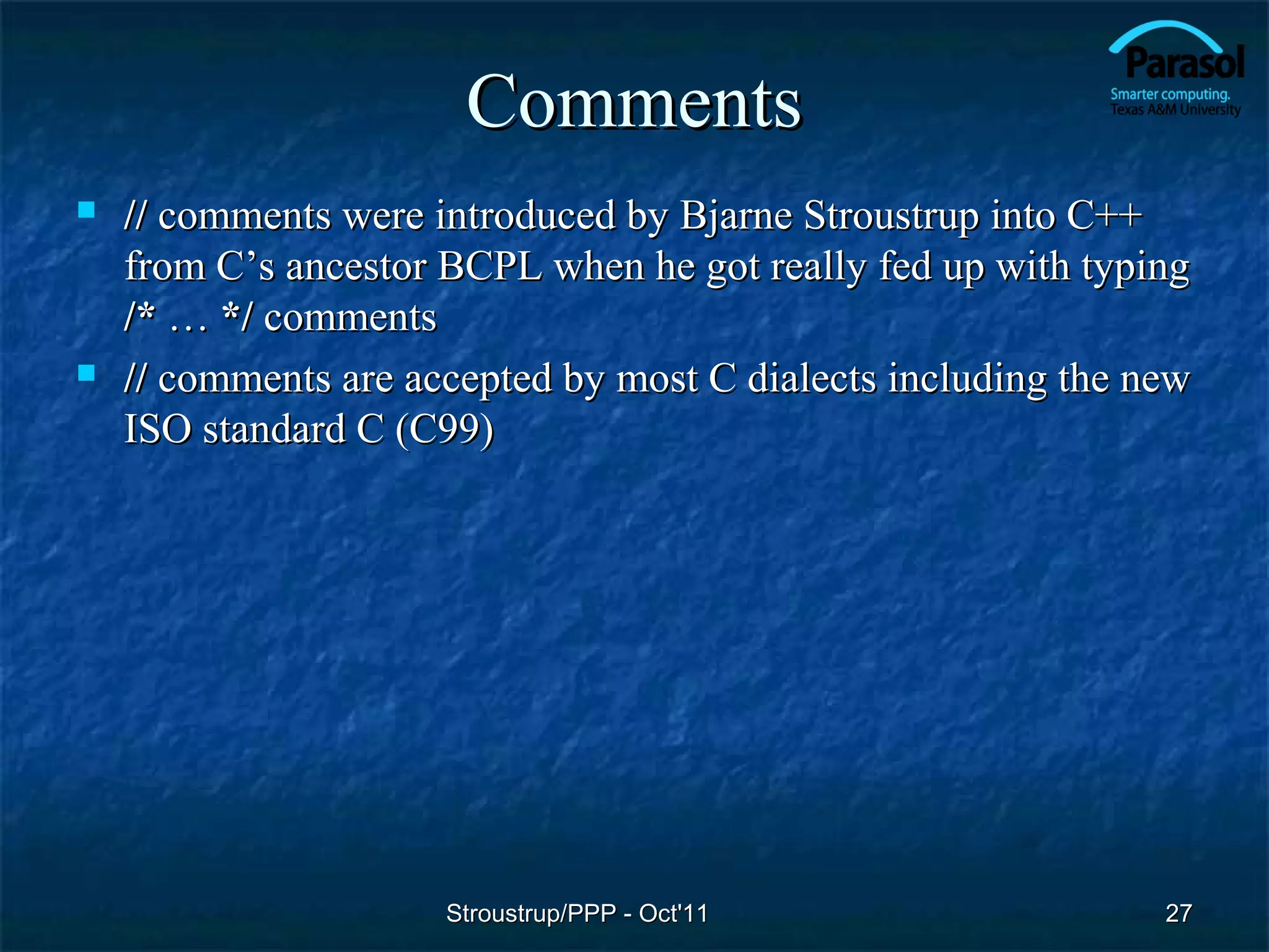 Comments
   // comments were introduced by Bjarne Stroustrup into C++
    from C’s ancestor BCPL when he got really fed up with typing
    /* … */ comments
   // comments are accepted by most C dialects including the new
    ISO standard C (C99)




                      Stroustrup/PPP - Oct'11                  27
 