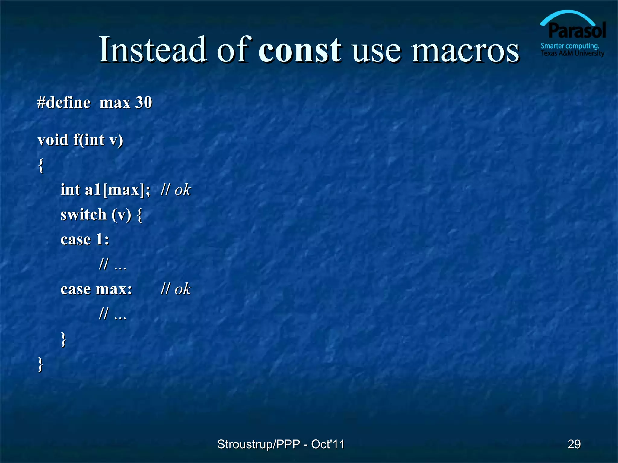 Instead of const use macros
#define max 30

void f(int v)
{
   int a1[max]; // ok
   switch (v) {
   case 1:
         // …
   case max:    // ok
         // …
   }
}



                        Stroustrup/PPP - Oct'11   29
 