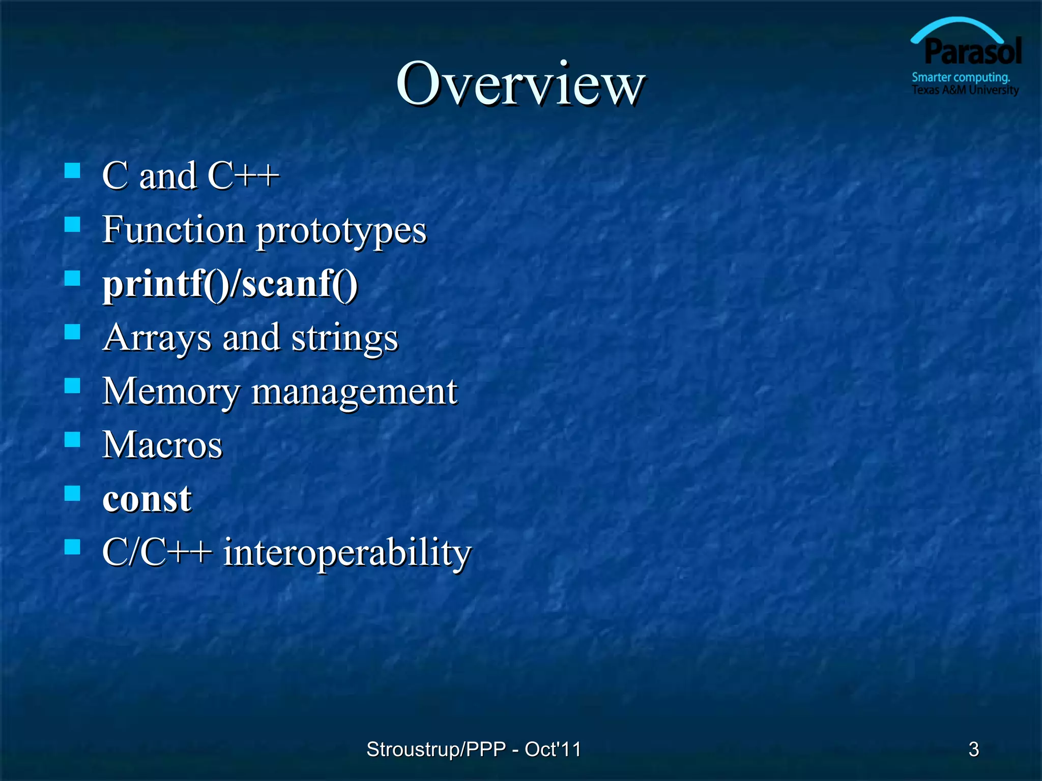 Overview
   C and C++
   Function prototypes
   printf()/scanf()
   Arrays and strings
   Memory management
   Macros
   const
   C/C++ interoperability



                   Stroustrup/PPP - Oct'11   3
 