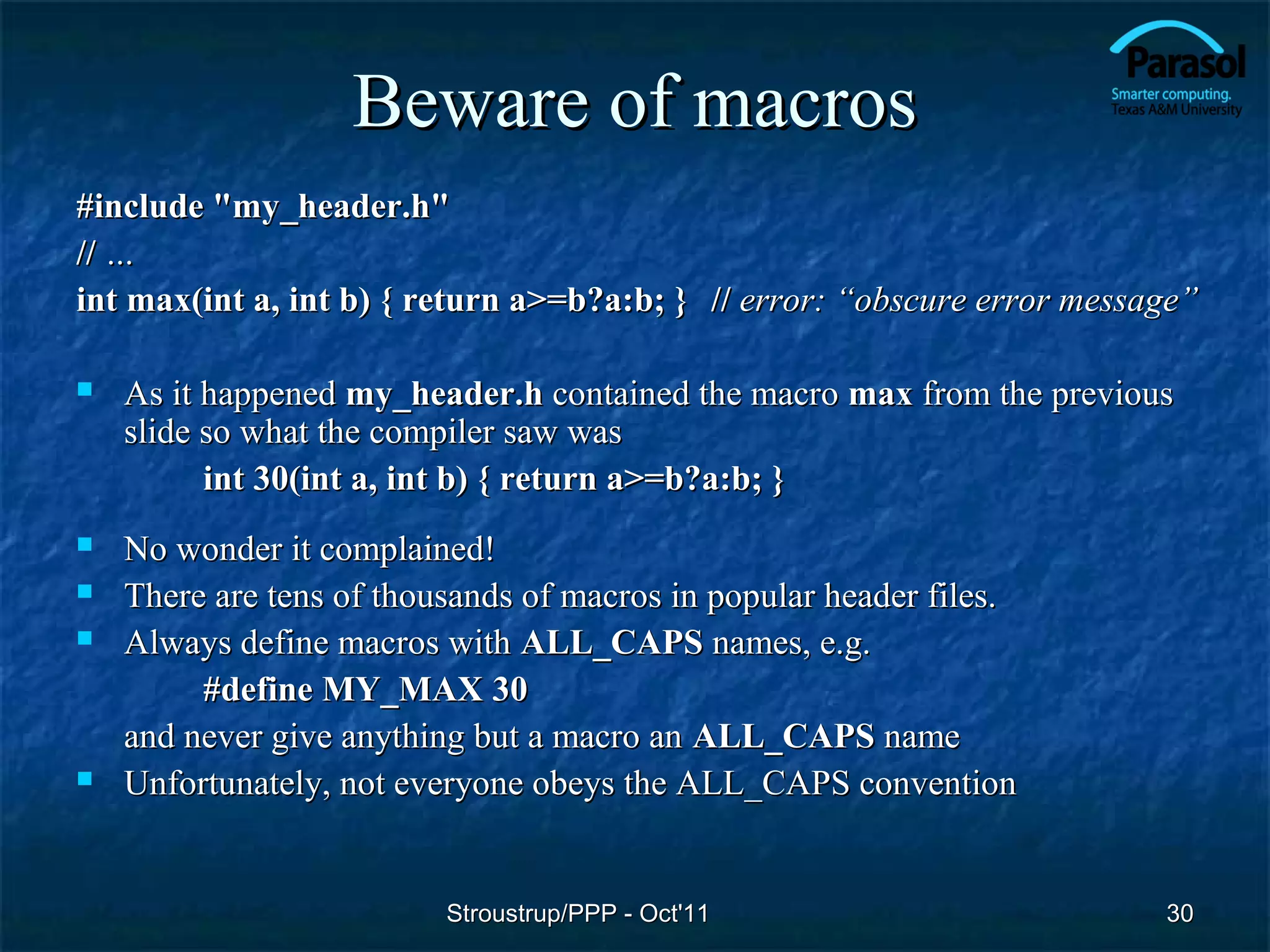 Beware of macros
#include "my_header.h"
// …
int max(int a, int b) { return a>=b?a:b; } // error: “obscure error message”

   As it happened my_header.h contained the macro max from the previous
    slide so what the compiler saw was
          int 30(int a, int b) { return a>=b?a:b; }
   No wonder it complained!
   There are tens of thousands of macros in popular header files.
   Always define macros with ALL_CAPS names, e.g.
         #define MY_MAX 30
    and never give anything but a macro an ALL_CAPS name
   Unfortunately, not everyone obeys the ALL_CAPS convention


                          Stroustrup/PPP - Oct'11                        30
 