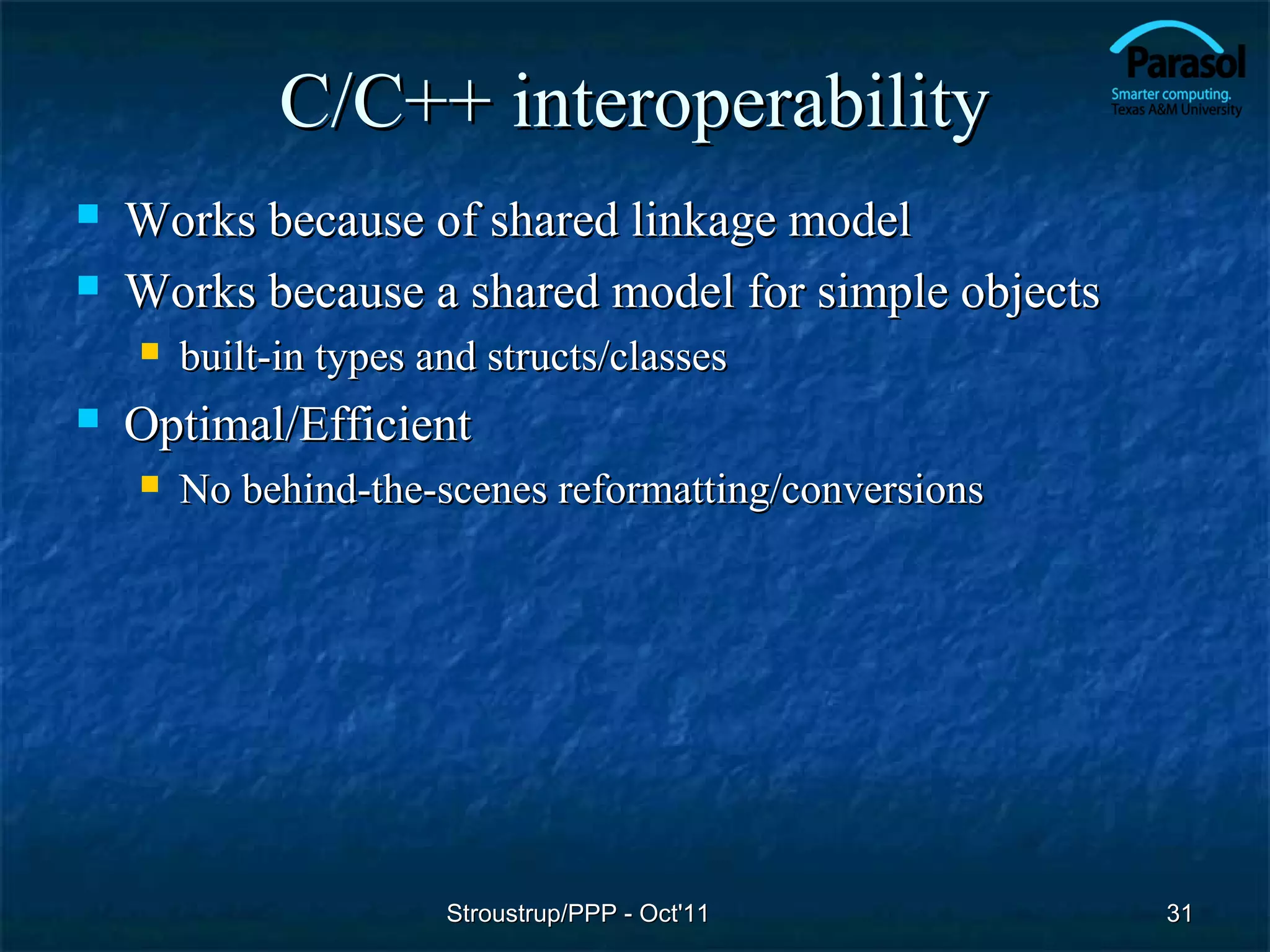 C/C++ interoperability
   Works because of shared linkage model
   Works because a shared model for simple objects
       built-in types and structs/classes
   Optimal/Efficient
       No behind-the-scenes reformatting/conversions




                        Stroustrup/PPP - Oct'11         31
 