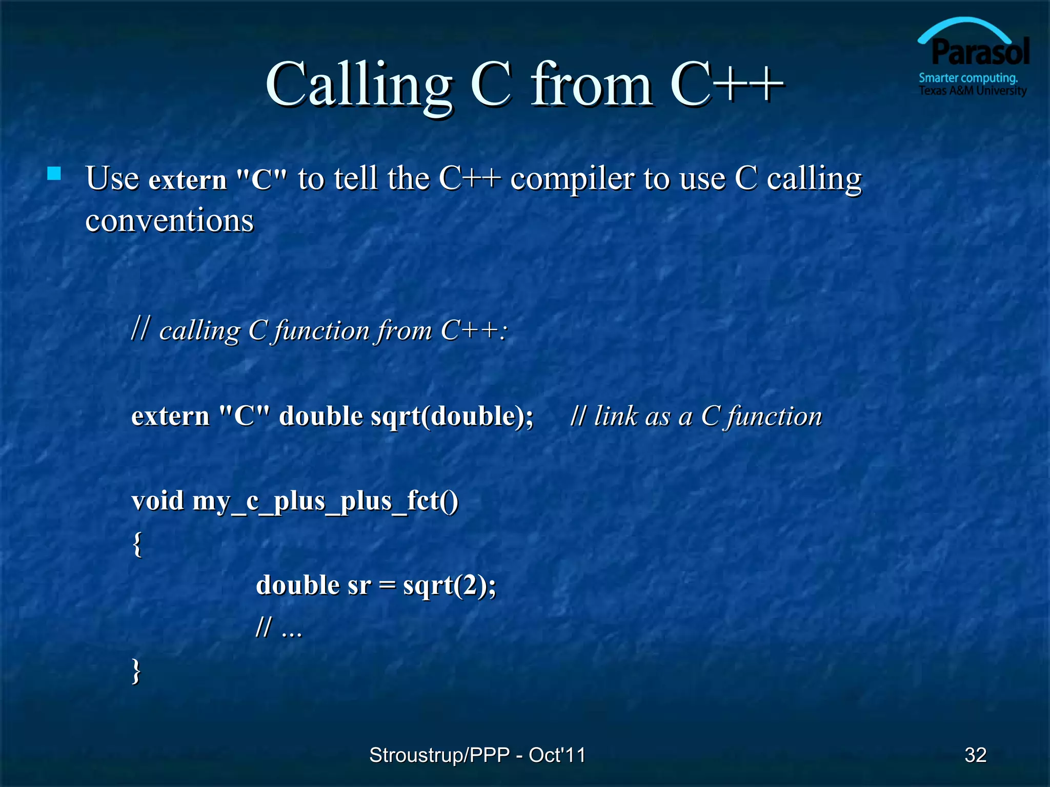 Calling C from C++
   Use extern "C" to tell the C++ compiler to use C calling
    conventions


       // calling C function from C++:

       extern "C" double sqrt(double);         // link as a C function

       void my_c_plus_plus_fct()
       {
                double sr = sqrt(2);
                // …
       }

                          Stroustrup/PPP - Oct'11                        32
 