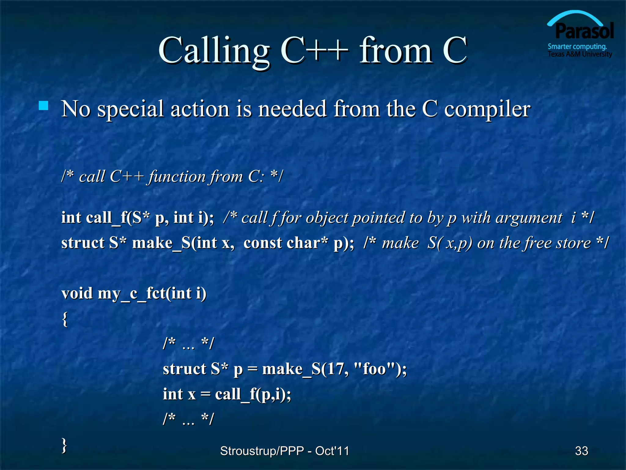 Calling C++ from C
   No special action is needed from the C compiler

    /* call C++ function from C: */

    int call_f(S* p, int i); /* call f for object pointed to by p with argument i */
    struct S* make_S(int x, const char* p); /* make S( x,p) on the free store */

    void my_c_fct(int i)
    {
                 /* … */
                 struct S* p = make_S(17, "foo");
                 int x = call_f(p,i);
                 /* … */
    }                     Stroustrup/PPP - Oct'11                             33
 