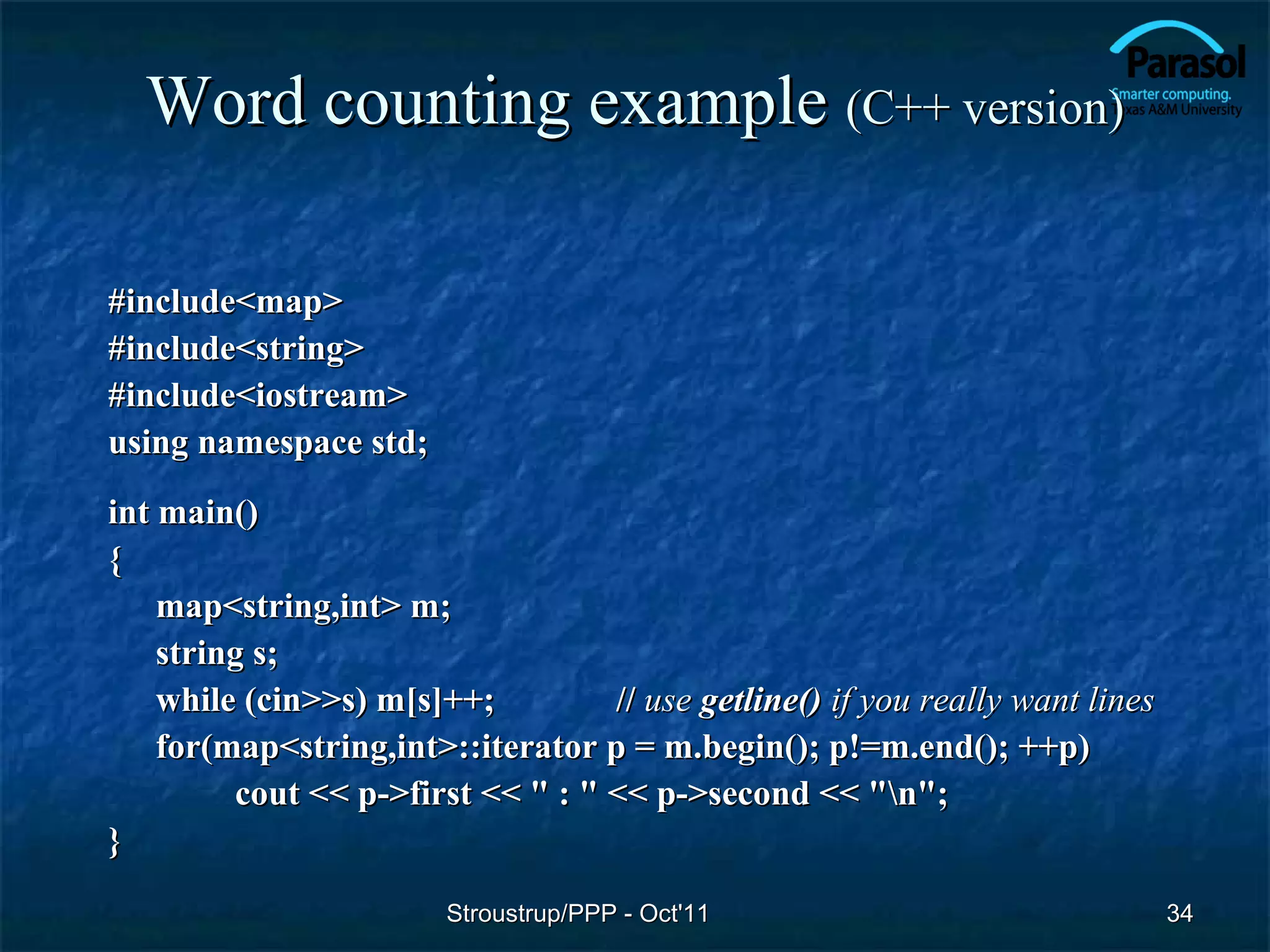 Word counting example (C++ version)

#include<map>
#include<string>
#include<iostream>
using namespace std;
int main()
{
    map<string,int> m;
    string s;
    while (cin>>s) m[s]++;         // use getline() if you really want lines
    for(map<string,int>::iterator p = m.begin(); p!=m.end(); ++p)
         cout << p->first << " : " << p->second << "n";
}
                        Stroustrup/PPP - Oct'11                                34
 