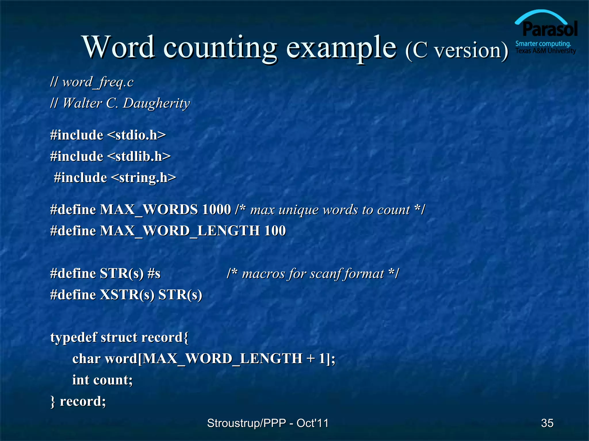 Word counting example (C version)
// word_freq.c
// Walter C. Daugherity

#include <stdio.h>
#include <stdlib.h>
 #include <string.h>

#define MAX_WORDS 1000 /* max unique words to count */
#define MAX_WORD_LENGTH 100

#define STR(s) #s            /* macros for scanf format */
#define XSTR(s) STR(s)

typedef struct record{
    char word[MAX_WORD_LENGTH + 1];
    int count;
} record;
                          Stroustrup/PPP - Oct'11            35
 