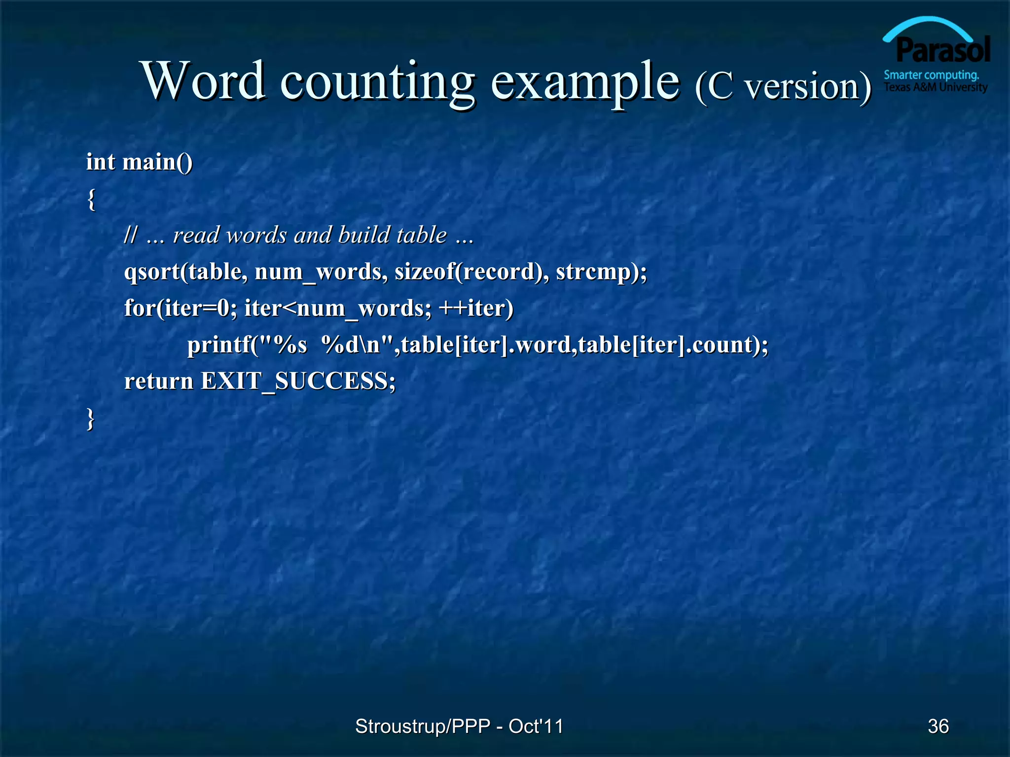 Word counting example (C version)
int main()
{
    // … read words and build table …
    qsort(table, num_words, sizeof(record), strcmp);
    for(iter=0; iter<num_words; ++iter)
           printf("%s %dn",table[iter].word,table[iter].count);
    return EXIT_SUCCESS;
}




                         Stroustrup/PPP - Oct'11                   36
 
