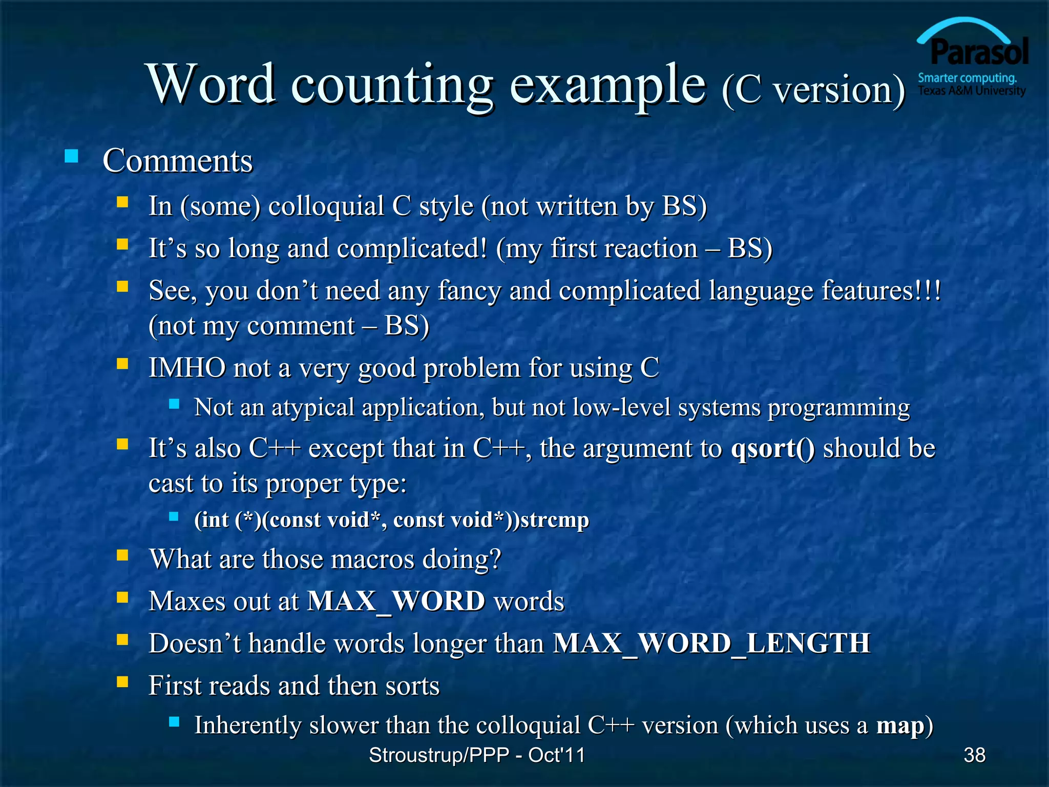Word counting example (C version)
   Comments
       In (some) colloquial C style (not written by BS)
       It’s so long and complicated! (my first reaction – BS)
       See, you don’t need any fancy and complicated language features!!!
        (not my comment – BS)
       IMHO not a very good problem for using C
            Not an atypical application, but not low-level systems programming
       It’s also C++ except that in C++, the argument to qsort() should be
        cast to its proper type:
            (int (*)(const void*, const void*))strcmp
       What are those macros doing?
       Maxes out at MAX_WORD words
       Doesn’t handle words longer than MAX_WORD_LENGTH
       First reads and then sorts
            Inherently slower than the colloquial C++ version (which uses a map)
                               Stroustrup/PPP - Oct'11                              38
 