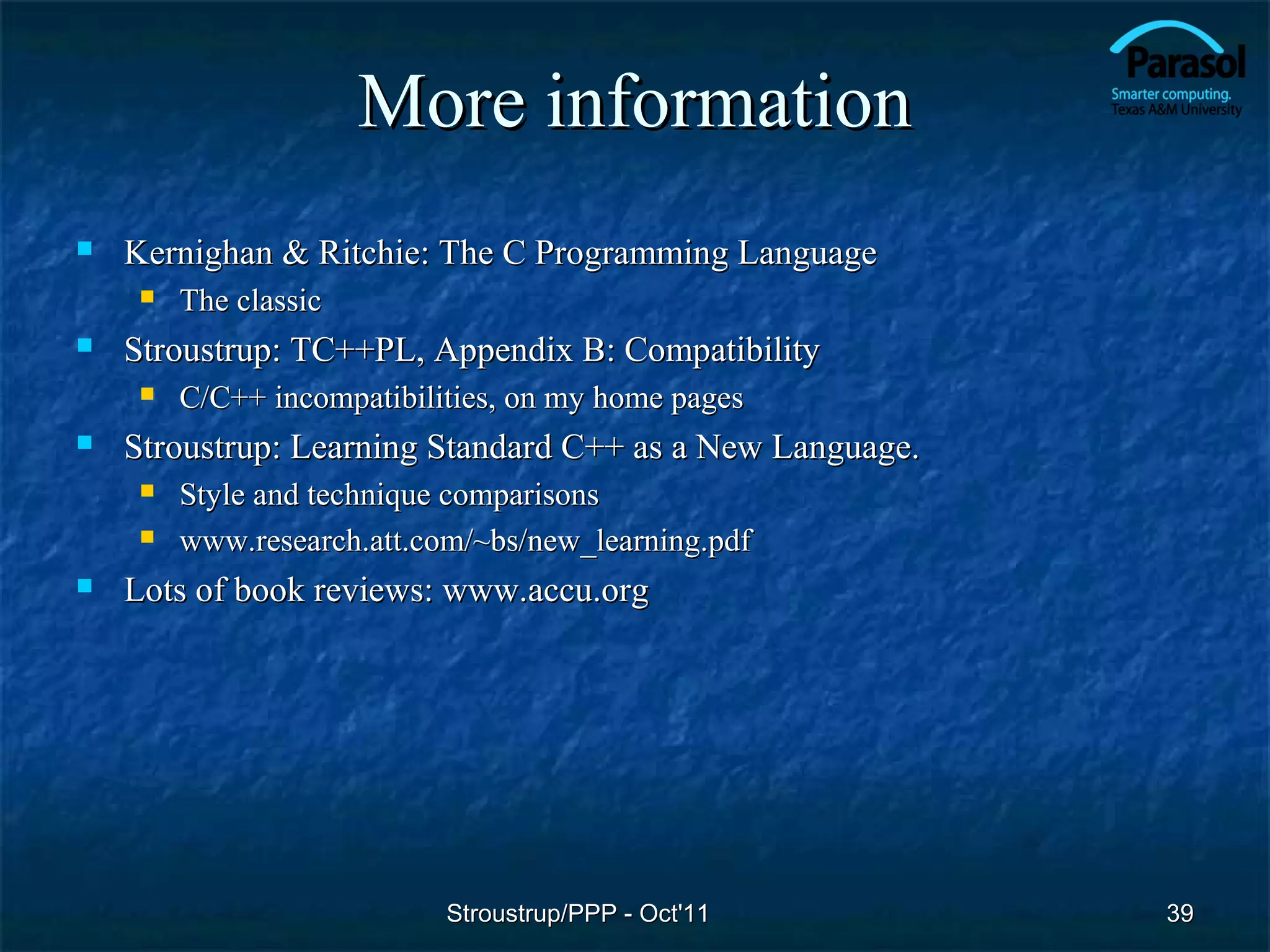 More information
   Kernighan & Ritchie: The C Programming Language
        The classic
   Stroustrup: TC++PL, Appendix B: Compatibility
        C/C++ incompatibilities, on my home pages
   Stroustrup: Learning Standard C++ as a New Language.
        Style and technique comparisons
        www.research.att.com/~bs/new_learning.pdf
   Lots of book reviews: www.accu.org




                            Stroustrup/PPP - Oct'11        39
 
