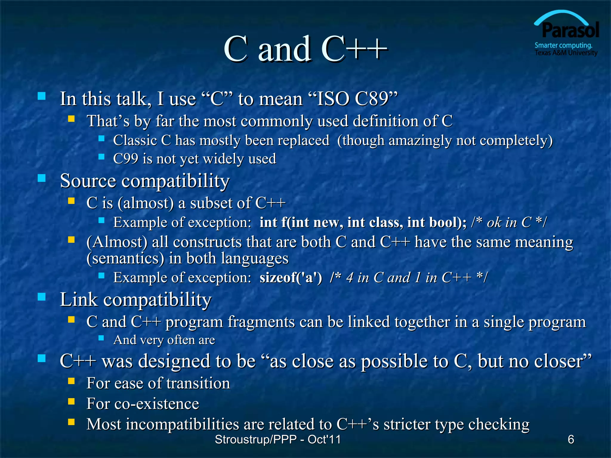 C and C++
   In this talk, I use “C” to mean “ISO C89”
       That’s by far the most commonly used definition of C
            Classic C has mostly been replaced (though amazingly not completely)
            C99 is not yet widely used
   Source compatibility
       C is (almost) a subset of C++
            Example of exception: int f(int new, int class, int bool); /* ok in C */
       (Almost) all constructs that are both C and C++ have the same meaning
        (semantics) in both languages
            Example of exception: sizeof('a') /* 4 in C and 1 in C++ */
   Link compatibility
       C and C++ program fragments can be linked together in a single program
            And very often are
   C++ was designed to be “as close as possible to C, but no closer”
       For ease of transition
       For co-existence
       Most incompatibilities are related to C++’s stricter type checking
                              Stroustrup/PPP - Oct'11                                   6
 