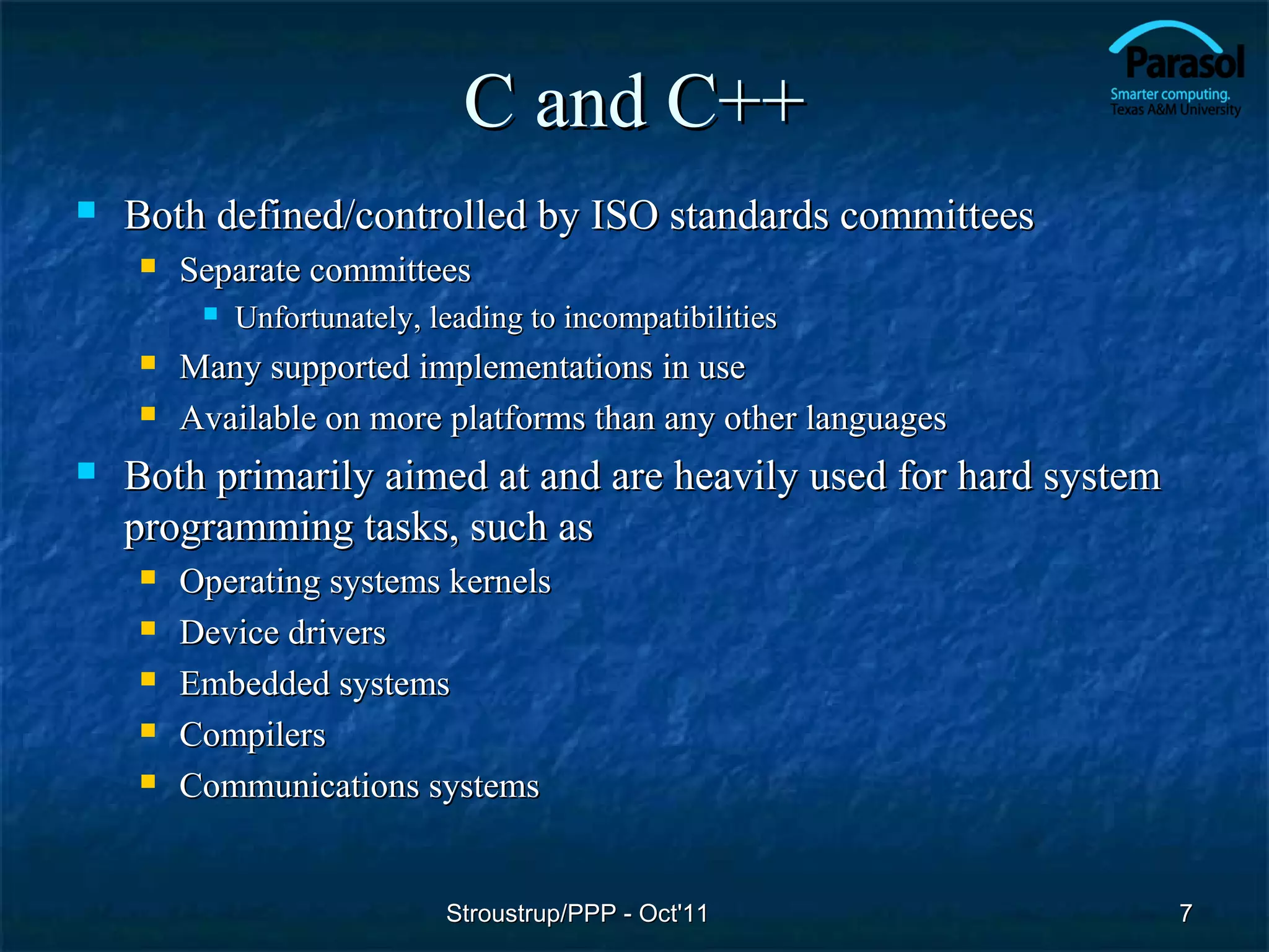 C and C++
   Both defined/controlled by ISO standards committees
       Separate committees
            Unfortunately, leading to incompatibilities
       Many supported implementations in use
       Available on more platforms than any other languages
   Both primarily aimed at and are heavily used for hard system
    programming tasks, such as
       Operating systems kernels
       Device drivers
       Embedded systems
       Compilers
       Communications systems


                             Stroustrup/PPP - Oct'11               7
 