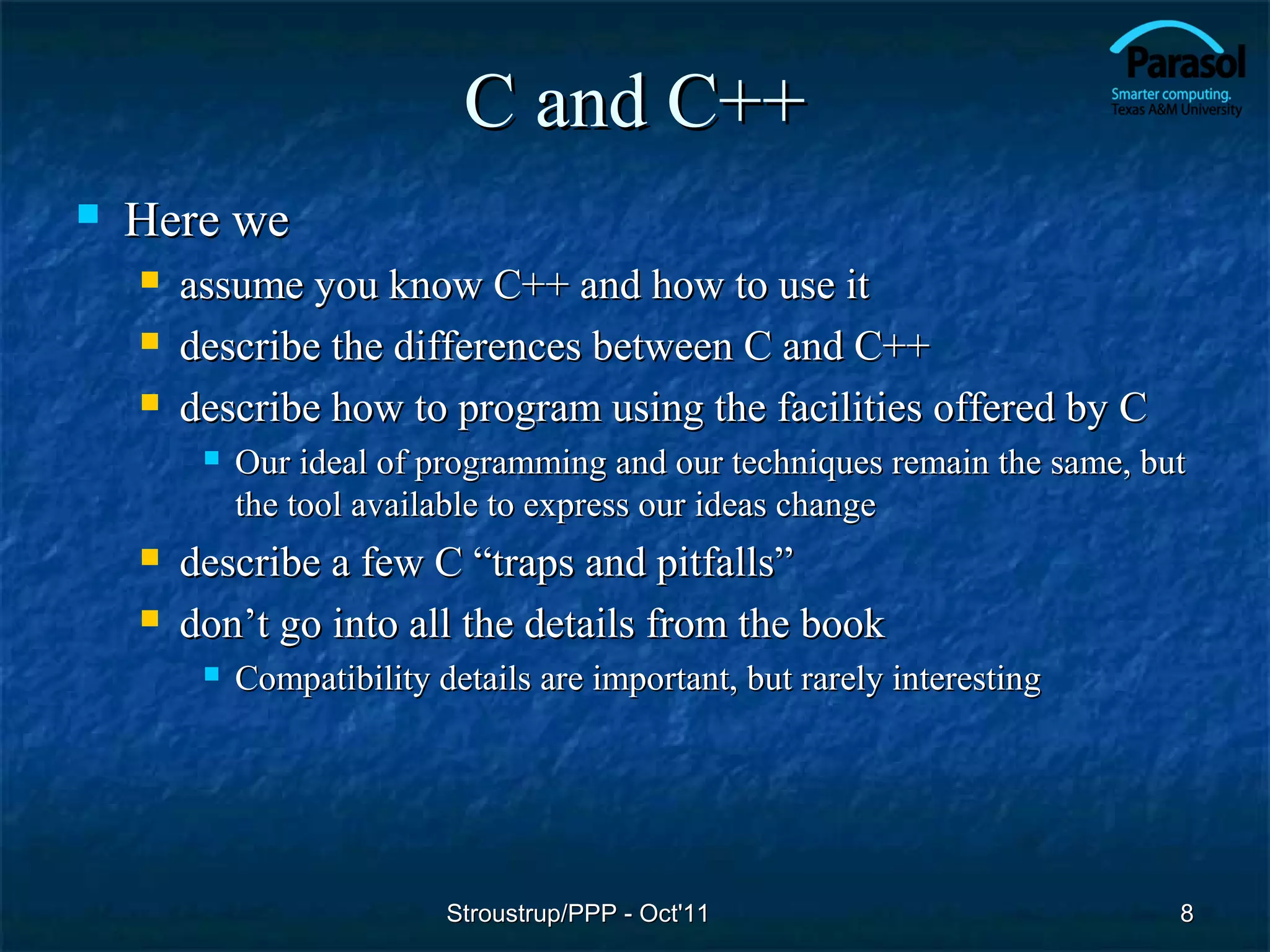 C and C++
   Here we
       assume you know C++ and how to use it
       describe the differences between C and C++
       describe how to program using the facilities offered by C
            Our ideal of programming and our techniques remain the same, but
             the tool available to express our ideas change
       describe a few C “traps and pitfalls”
       don’t go into all the details from the book
            Compatibility details are important, but rarely interesting




                            Stroustrup/PPP - Oct'11                         8
 