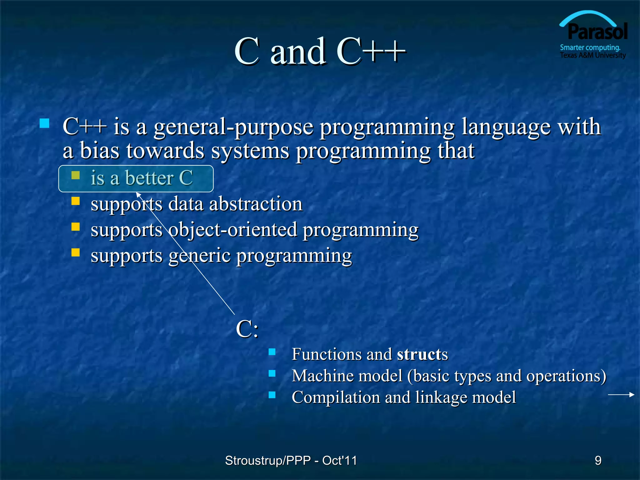 C and C++
   C++ is a general-purpose programming language with
    a bias towards systems programming that
       is a better C
       supports data abstraction
       supports object-oriented programming
       supports generic programming


                       C:
                                Functions and structs
                                Machine model (basic types and operations)
                                Compilation and linkage model


                      Stroustrup/PPP - Oct'11                            9
 