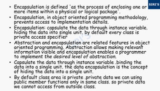• Encapsulation is defined 'as the process of enclosing one or
more items within a physical or logical package'.
• Encapsulation, in object oriented programming methodology,
prevents access to implementation details.
• Encapsulation: capsulate the data through instance variable.
hiding the data into single unit. by default every class is
private access specifier
• Abstraction and encapsulation are related features in object
oriented programming. Abstraction allows making relevant
information visible and encapsulation enables a programmer
to implement the desired level of abstraction.
• Capsulate the data through instance variable .binding the
data into a single unit. the data encapsulation is the concept
of hiding the data into a single unit.
• By default class area is private .private data we can using
public member functions only in same class. so private data
we cannot access from outside class.
 