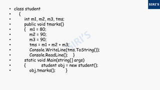 • class student
• {
• int m1, m2, m3, tms;
• public void tmarks()
• { m1 = 80;
• m2 = 90;
• m3 = 90;
• tms = m1 + m2 + m3;
• Console.WriteLine(tms.ToString());
• Console.ReadLine(); }
• static void Main(string[] args)
• { student obj = new student();
• obj.tmarks(); }
 