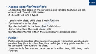• Access specifier(modifier):
• It specifies the scope of the variable.ie one variable features we can
access to different child classes.
• it is classified into 5 types
• 1.public-with class, child class & main function
• 2.private-with in the class
• 3.protected-with in the base class & child class
• 4.internal-with in the class libray (.dll)
• 5.protected internal-with in the class library (.dll)&child class
• Public:
• Public access specifier allows a class to expose its member variables and
member functions to other functions and objects. Any public member can
be accessed from outside the class.
• these variable features we can access with in the class,child class, main
function.
 