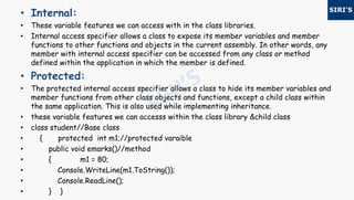• Internal:
• These variable features we can access with in the class libraries.
• Internal access specifier allows a class to expose its member variables and member
functions to other functions and objects in the current assembly. In other words, any
member with internal access specifier can be accessed from any class or method
defined within the application in which the member is defined.
• Protected:
• The protected internal access specifier allows a class to hide its member variables and
member functions from other class objects and functions, except a child class within
the same application. This is also used while implementing inheritance.
• these variable features we can accesss within the class library &child class
• class student//Base class
• { protected int m1;//protected varaible
• public void emarks()//method
• { m1 = 80;
• Console.WriteLine(m1.ToString());
• Console.ReadLine();
• } }
 
