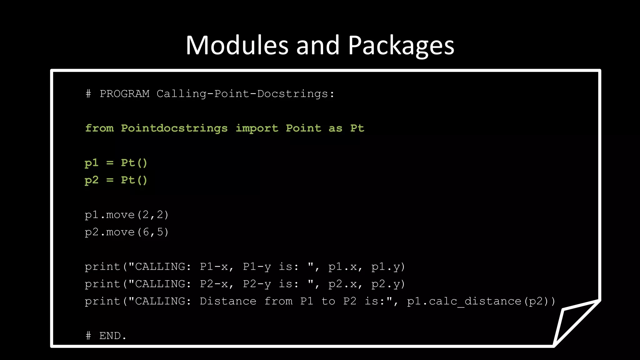 Modules and Packages
# PROGRAM Calling-Point-Docstrings:
from Pointdocstrings import Point as Pt
p1 = Pt()
p2 = Pt()
p1.move(2,2)
p2.move(6,5)
print("CALLING: P1-x, P1-y is: ", p1.x, p1.y)
print("CALLING: P2-x, P2-y is: ", p2.x, p2.y)
print("CALLING: Distance from P1 to P2 is:", p1.calc_distance(p2))
# END.
 