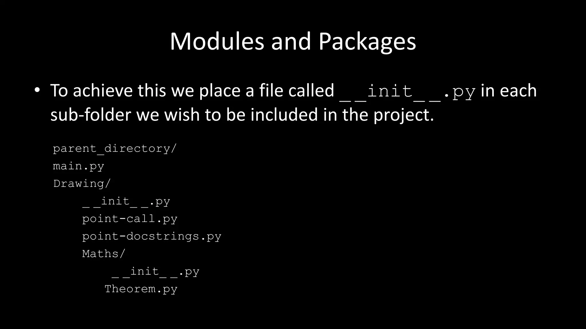 Modules and Packages
• To achieve this we place a file called _ _init_ _.py in each
sub-folder we wish to be included in the project.
parent_directory/
main.py
Drawing/
_ _init_ _.py
point-call.py
point-docstrings.py
Maths/
_ _init_ _.py
Theorem.py
 