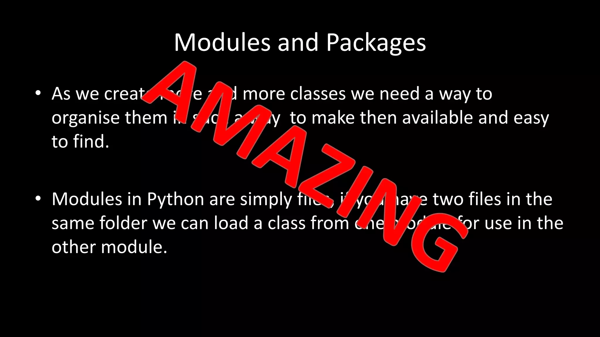Modules and Packages
• As we create more and more classes we need a way to
organise them in such a way to make then available and easy
to find.
• Modules in Python are simply files, if you have two files in the
same folder we can load a class from one module for use in the
other module.
 