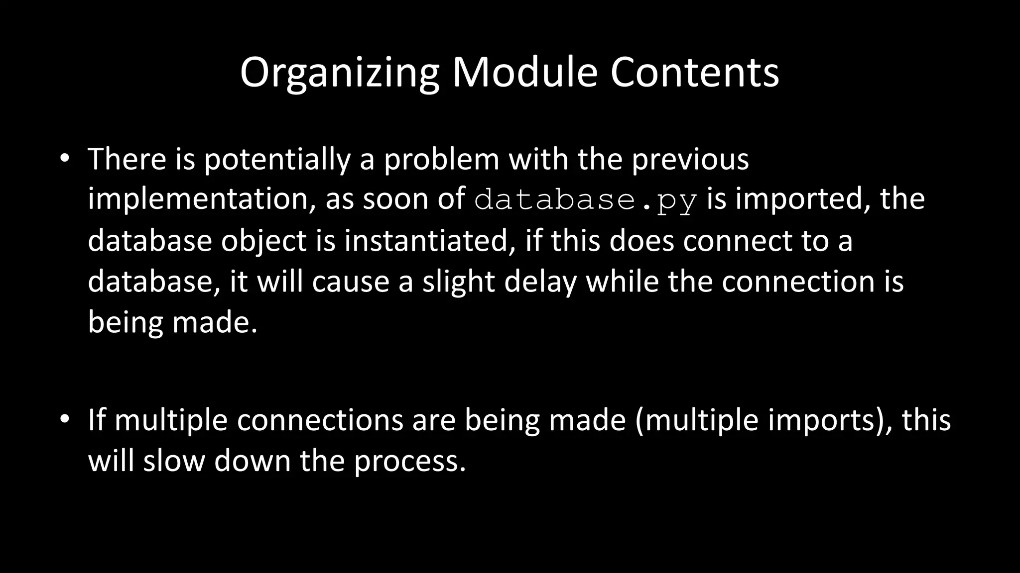 Organizing Module Contents
• There is potentially a problem with the previous
implementation, as soon of database.py is imported, the
database object is instantiated, if this does connect to a
database, it will cause a slight delay while the connection is
being made.
• If multiple connections are being made (multiple imports), this
will slow down the process.
 