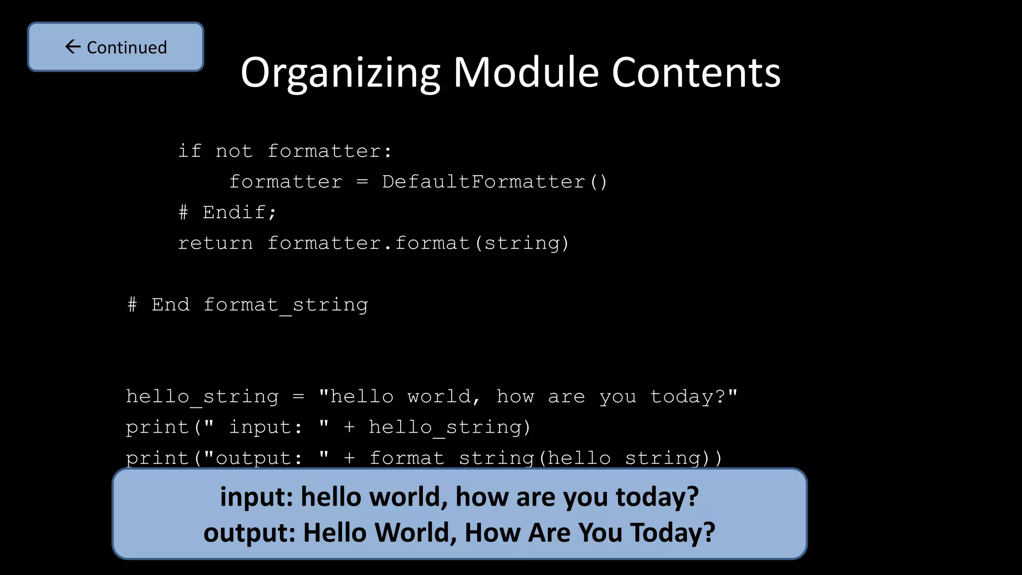 Organizing Module Contents
if not formatter:
formatter = DefaultFormatter()
# Endif;
return formatter.format(string)
# End format_string
hello_string = "hello world, how are you today?"
print(" input: " + hello_string)
print("output: " + format_string(hello_string))
input: hello world, how are you today?
output: Hello World, How Are You Today?
 Continued
 